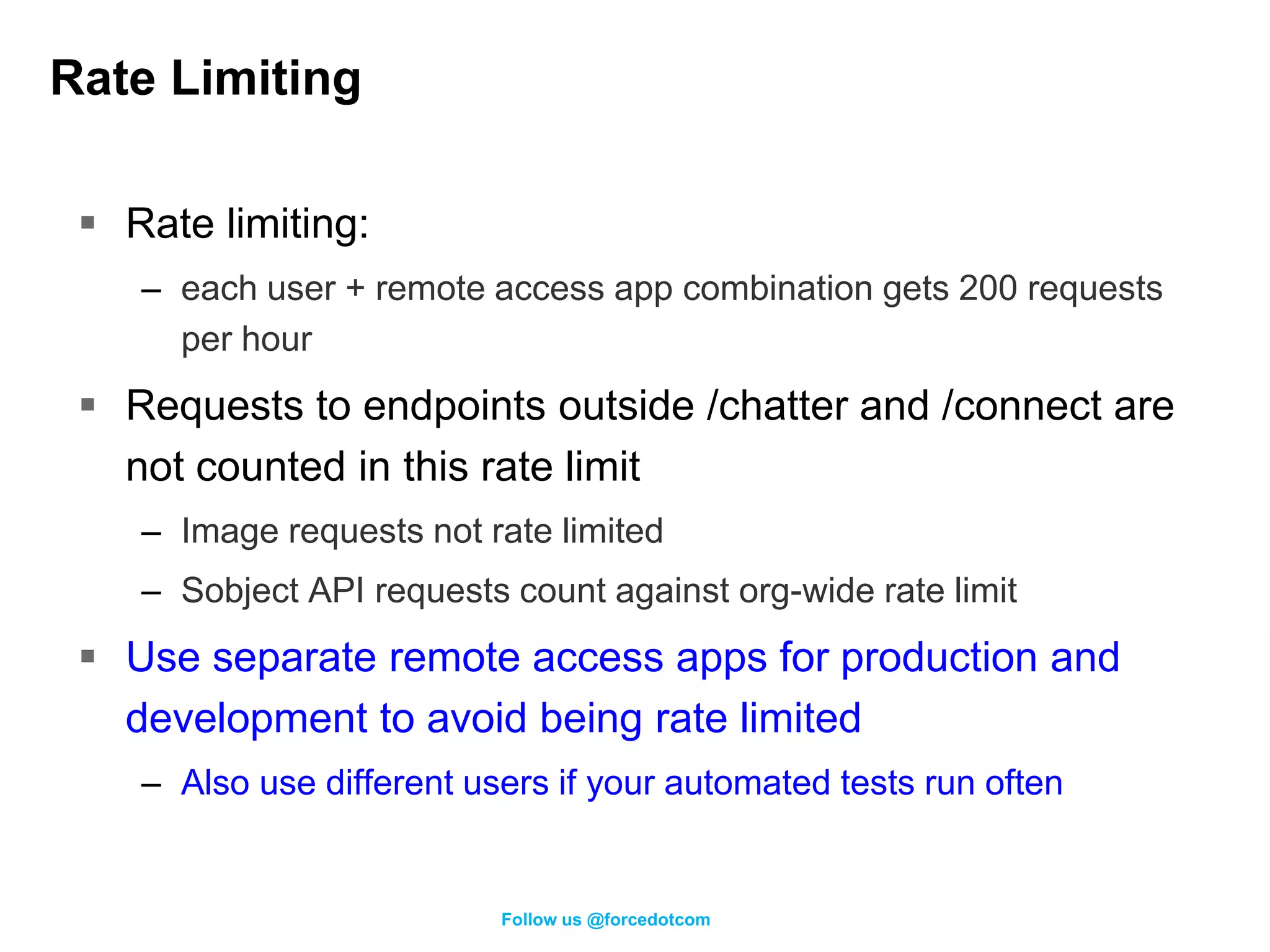 Rate Limiting

  Rate limiting:
    – each user + remote access app combination gets 200 requests
      per hour
  Requests to endpoints outside /chatter and /connect are
   not counted in this rate limit
    – Image requests not rate limited
    – Sobject API requests count against org-wide rate limit
  Use separate remote access apps for production and
   development to avoid being rate limited
    – Also use different users if your automated tests run often


                           Follow us @forcedotcom
 