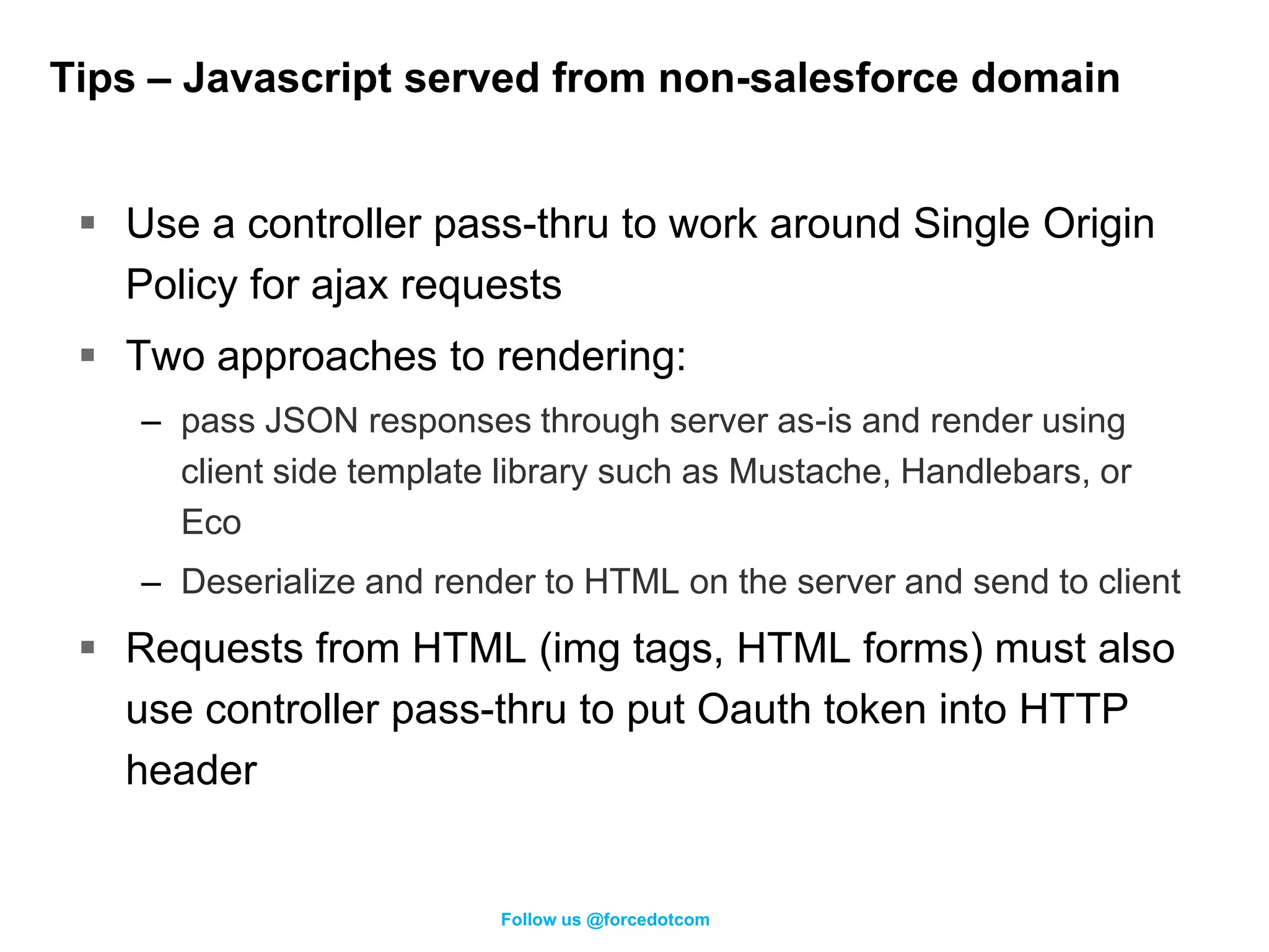 Tips – Javascript served from non-salesforce domain


  Use a controller pass-thru to work around Single Origin
   Policy for ajax requests
  Two approaches to rendering:
    – pass JSON responses through server as-is and render using
      client side template library such as Mustache, Handlebars, or
      Eco
    – Deserialize and render to HTML on the server and send to client
  Requests from HTML (img tags, HTML forms) must also
   use controller pass-thru to put Oauth token into HTTP
   header


                          Follow us @forcedotcom
 
