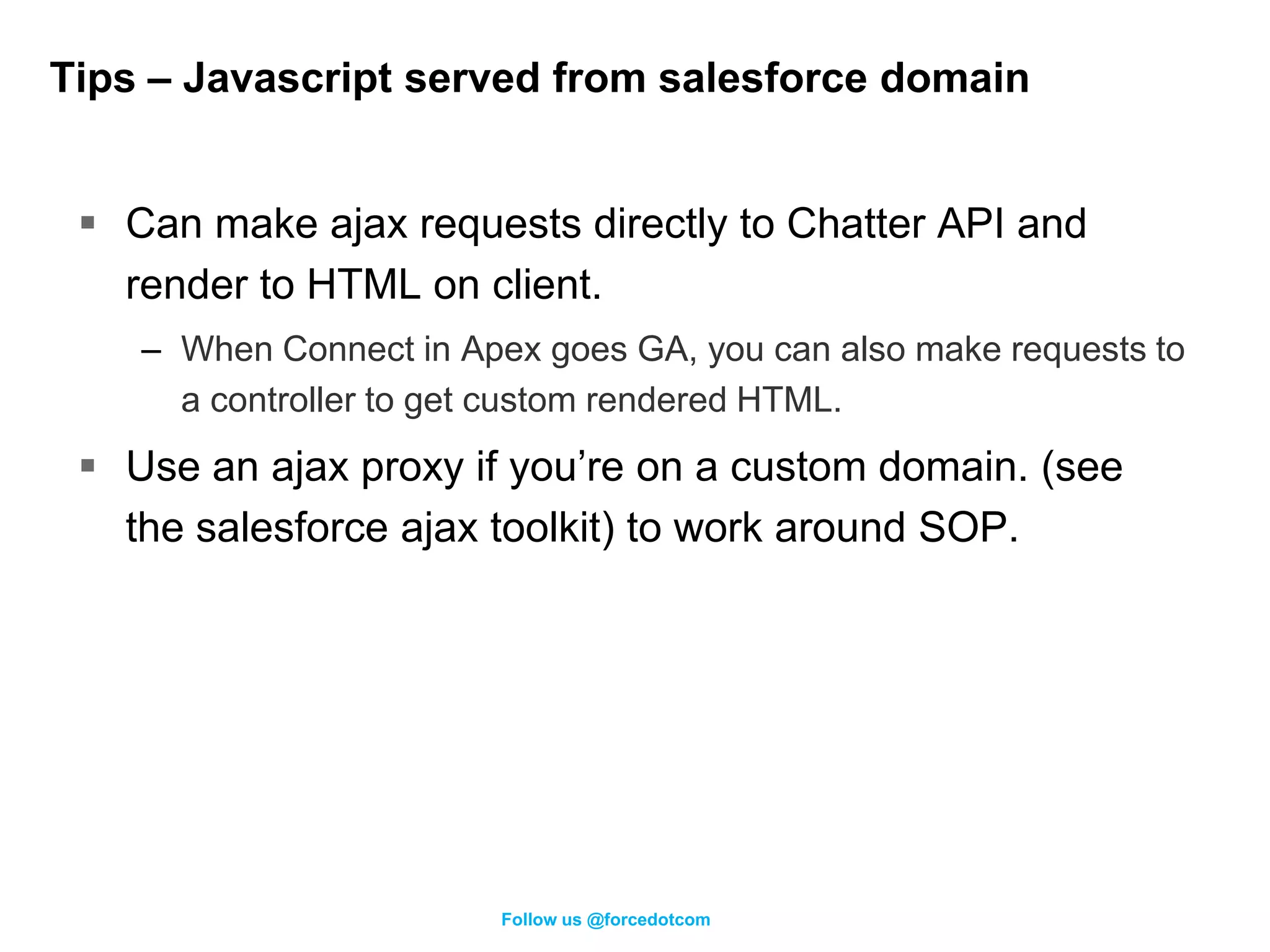 Tips – Javascript served from salesforce domain


  Can make ajax requests directly to Chatter API and
   render to HTML on client.
    – When Connect in Apex goes GA, you can also make requests to
      a controller to get custom rendered HTML.
  Use an ajax proxy if you’re on a custom domain. (see
   the salesforce ajax toolkit) to work around SOP.




                         Follow us @forcedotcom
 