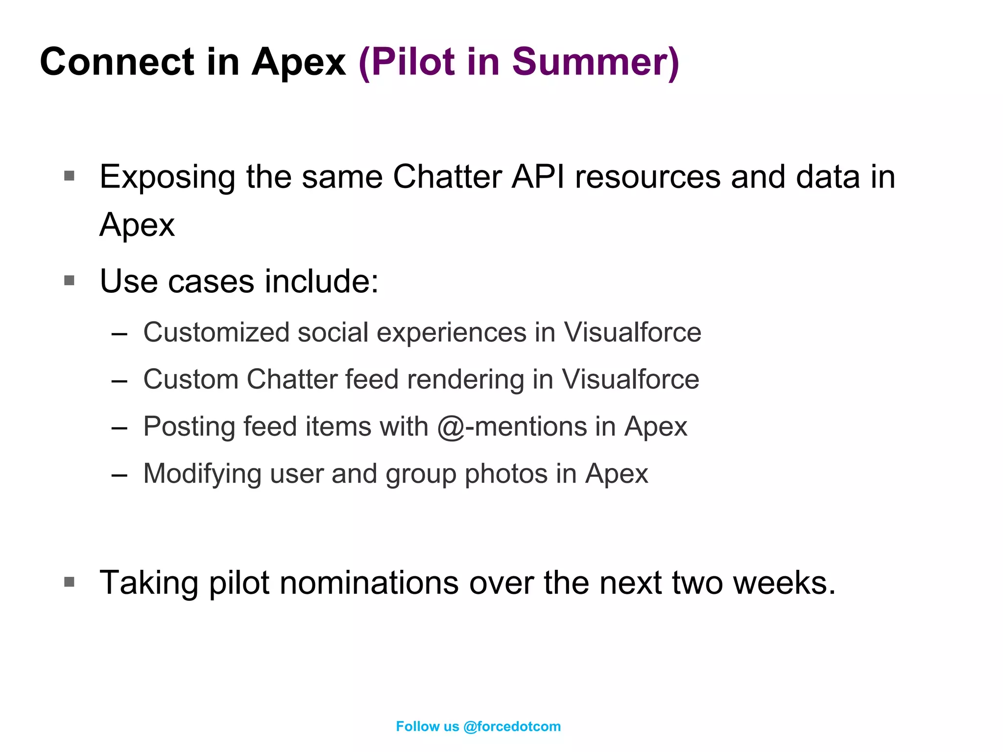 Connect in Apex (Pilot in Summer)

  Exposing the same Chatter API resources and data in
   Apex
  Use cases include:
    – Customized social experiences in Visualforce
    – Custom Chatter feed rendering in Visualforce
    – Posting feed items with @-mentions in Apex
    – Modifying user and group photos in Apex


  Taking pilot nominations over the next two weeks.



                          Follow us @forcedotcom
 