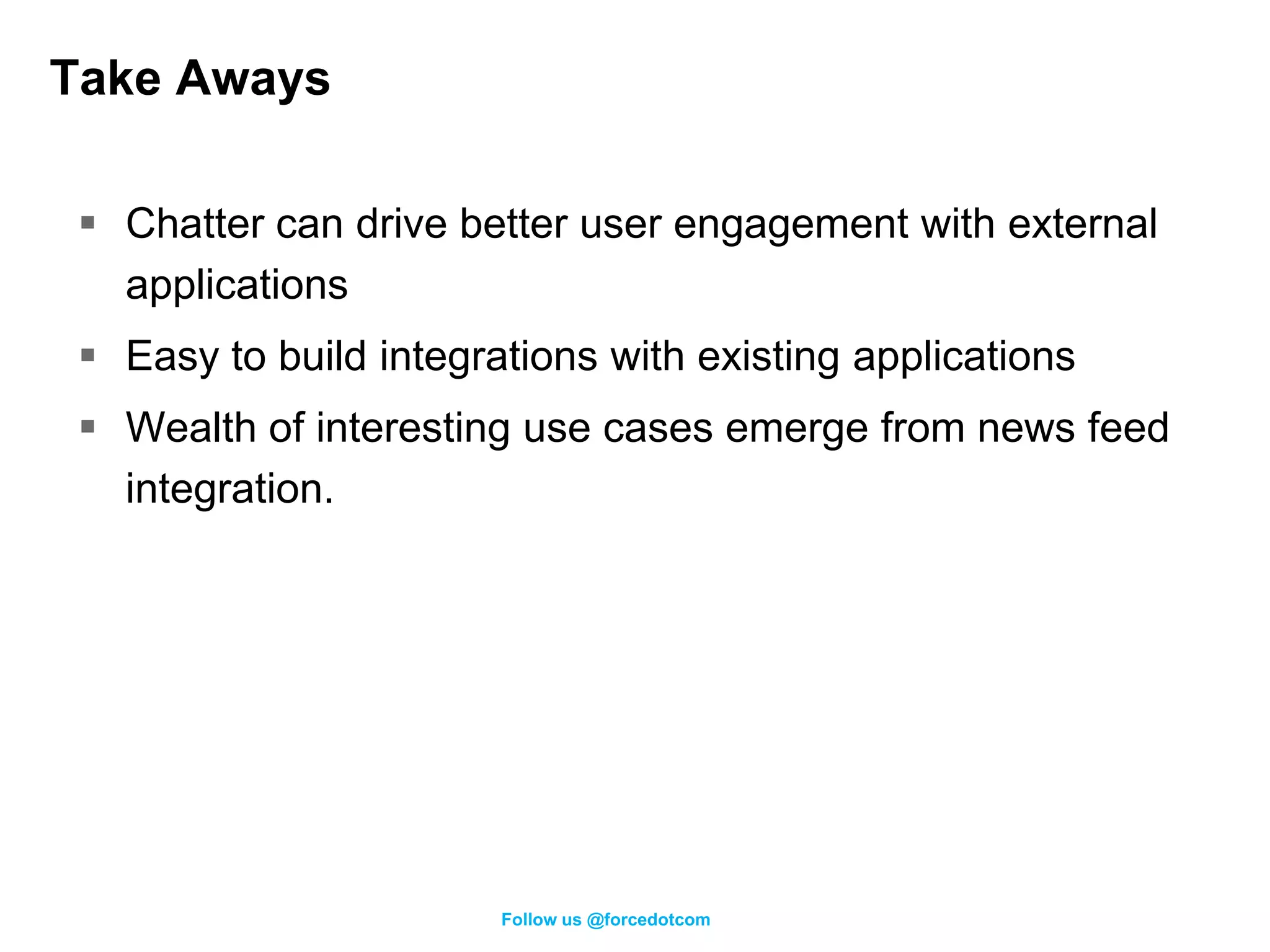Take Aways

  Chatter can drive better user engagement with external
   applications
  Easy to build integrations with existing applications
  Wealth of interesting use cases emerge from news feed
   integration.




                        Follow us @forcedotcom
 