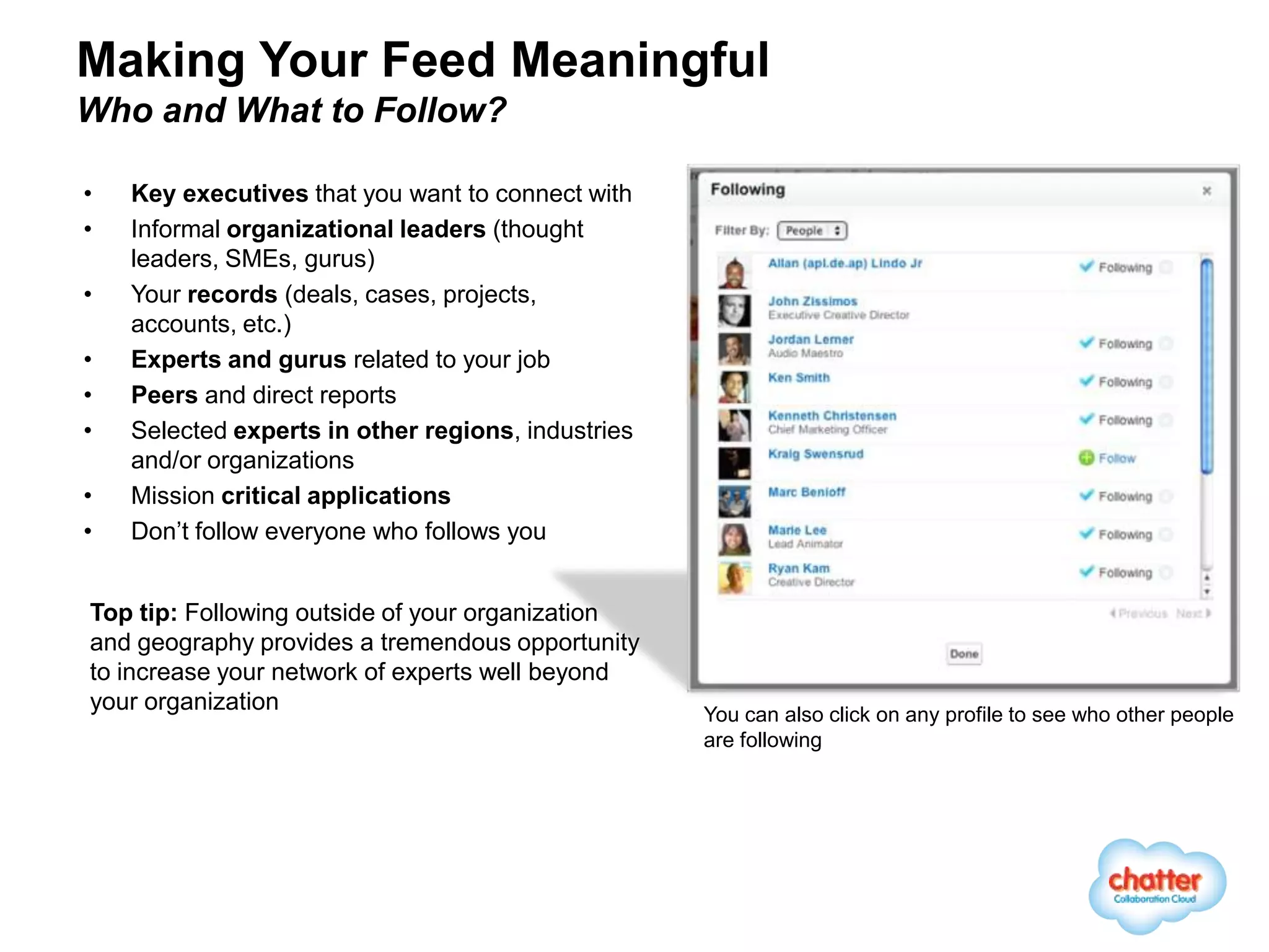 Making Your Feed Meaningful
Who and What to Follow?

•   Key executives that you want to connect with
•   Informal organizational leaders (thought
    leaders, SMEs, gurus)
•   Your records (deals, cases, projects,
    accounts, etc.)
•   Experts and gurus related to your job
•   Peers and direct reports
•   Selected experts in other regions, industries
    and/or organizations
•   Mission critical applications
•   Don’t follow everyone who follows you


Top tip: Following outside of your organization
and geography provides a tremendous opportunity
to increase your network of experts well beyond
your organization                                   You can also click on any profile to see who other people
                                                    are following
 