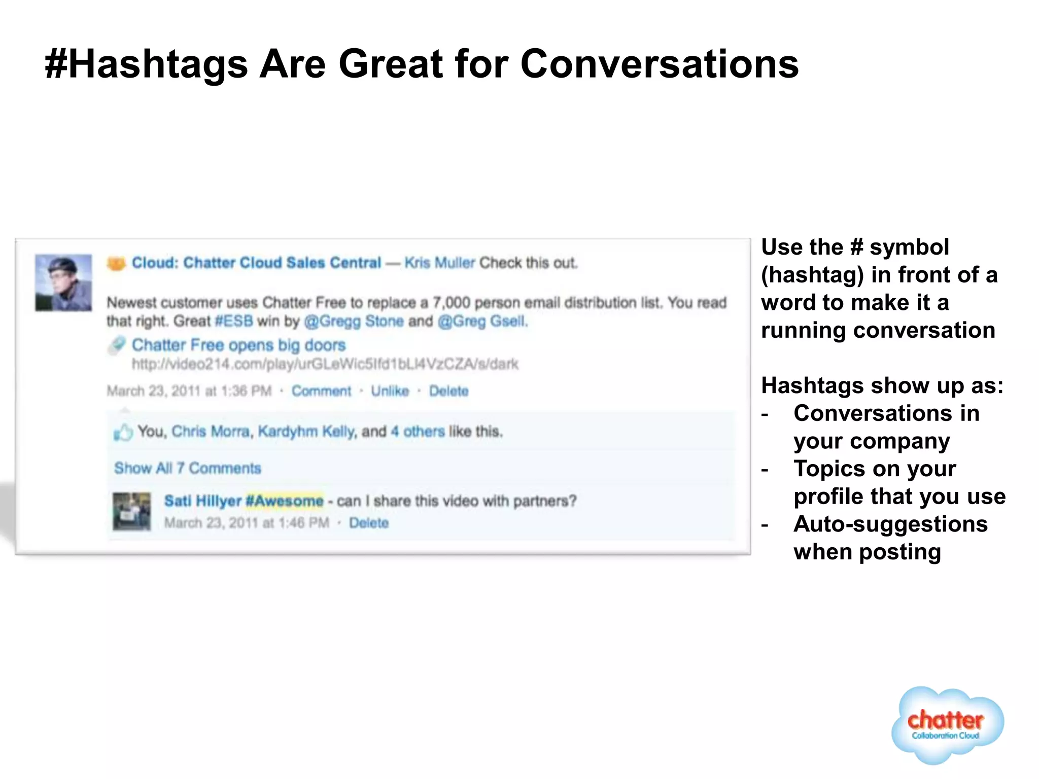 #Hashtags Are Great for Conversations



                                   Use the # symbol
                                   (hashtag) in front of a
                                   word to make it a
                                   running conversation

                                   Hashtags show up as:
                                   - Conversations in
                                     your company
                                   - Topics on your
                                     profile that you use
                                   - Auto-suggestions
                                     when posting
 