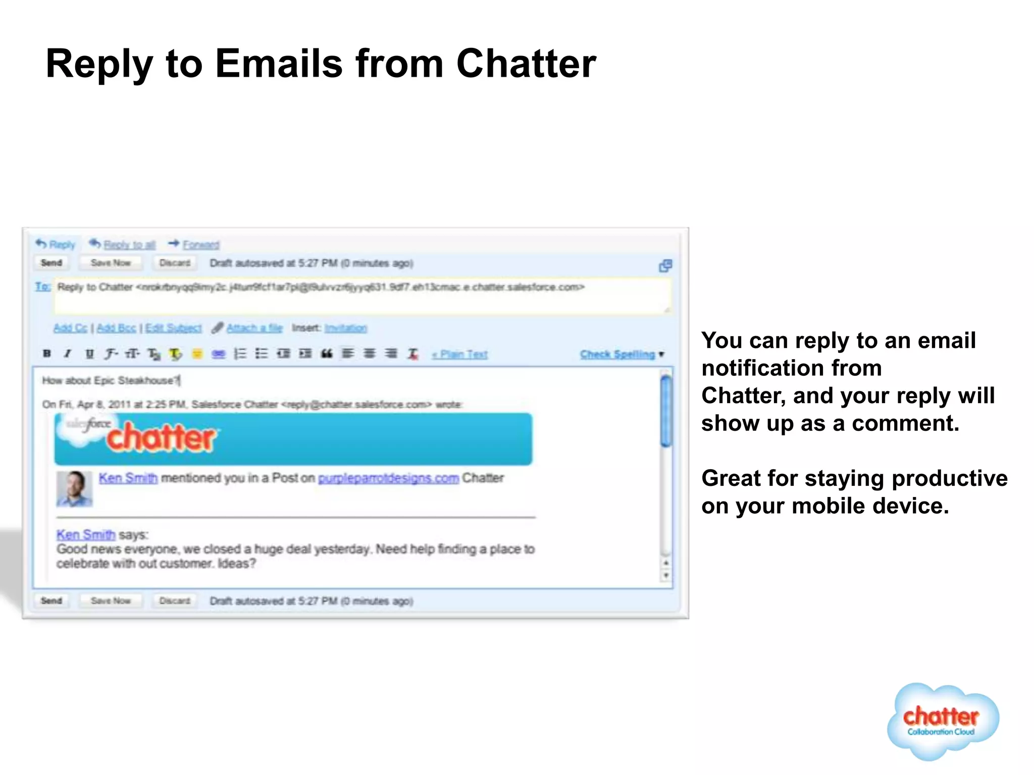 Reply to Emails from Chatter




                               You can reply to an email
                               notification from
                               Chatter, and your reply will
                               show up as a comment.

                               Great for staying productive
                               on your mobile device.
 