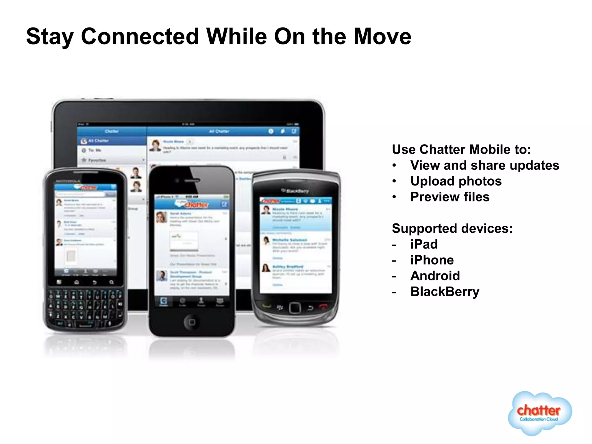 Stay Connected While On the Move



                              Use Chatter Mobile to:
                              • View and share updates
                              • Upload photos
                              • Preview files

                              Supported devices:
                              - iPad
                              - iPhone
                              - Android
                              - BlackBerry
 