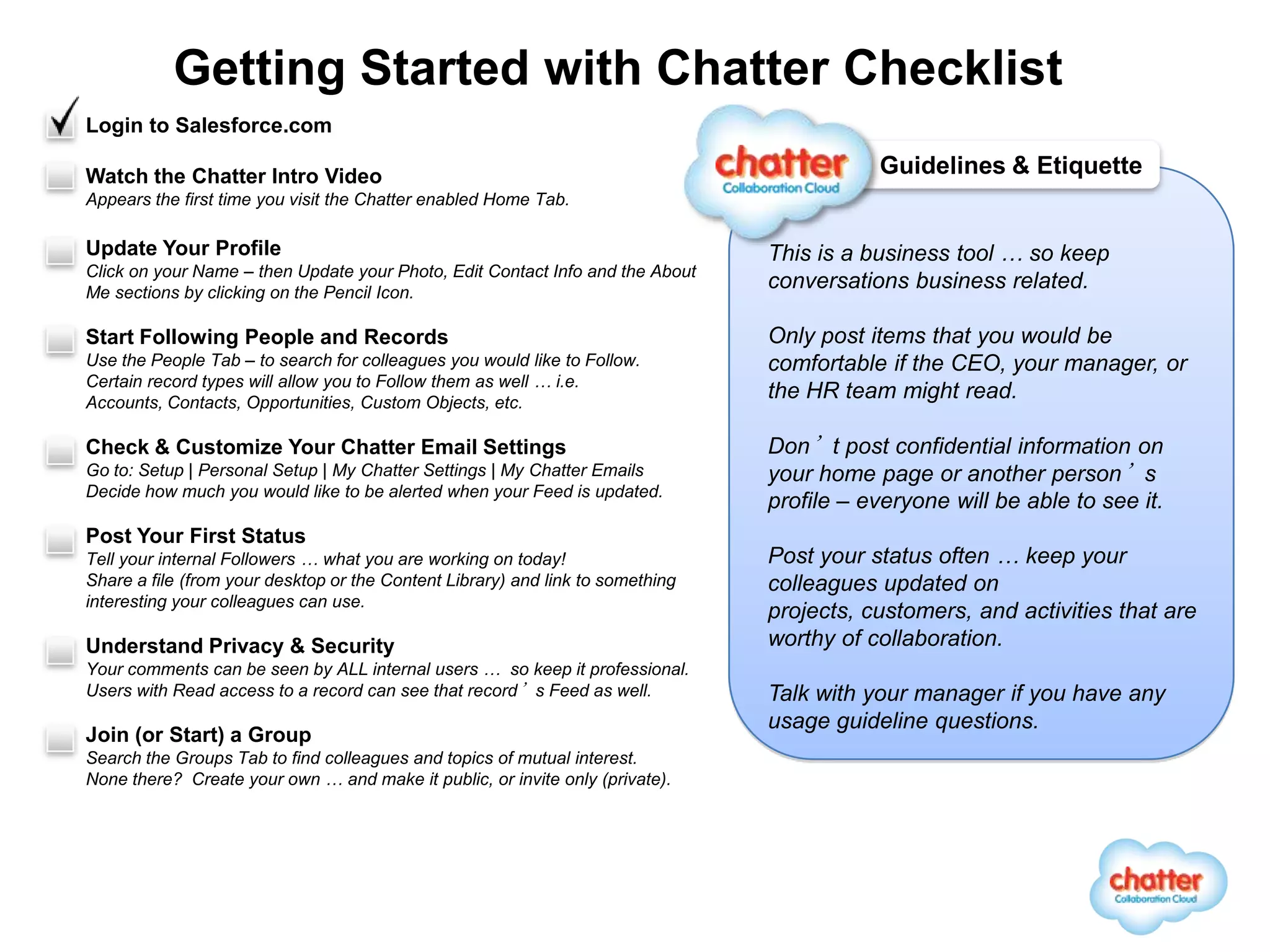 Getting Started with Chatter Checklist
Login to Salesforce.com

Watch the Chatter Intro Video                                                              Guidelines & Etiquette
Appears the first time you visit the Chatter enabled Home Tab.

Update Your Profile                                                             This is a business tool … so keep
Click on your Name – then Update your Photo, Edit Contact Info and the About
Me sections by clicking on the Pencil Icon.
                                                                                conversations business related.

Start Following People and Records                                              Only post items that you would be
Use the People Tab – to search for colleagues you would like to Follow.         comfortable if the CEO, your manager, or
Certain record types will allow you to Follow them as well … i.e.
Accounts, Contacts, Opportunities, Custom Objects, etc.
                                                                                the HR team might read.

Check & Customize Your Chatter Email Settings                                   Don’t post confidential information on
Go to: Setup | Personal Setup | My Chatter Settings | My Chatter Emails         your home page or another person’s
Decide how much you would like to be alerted when your Feed is updated.
                                                                                profile – everyone will be able to see it.
Post Your First Status
Tell your internal Followers … what you are working on today!                   Post your status often … keep your
Share a file (from your desktop or the Content Library) and link to something   colleagues updated on
interesting your colleagues can use.
                                                                                projects, customers, and activities that are
Understand Privacy & Security                                                   worthy of collaboration.
Your comments can be seen by ALL internal users … so keep it professional.
Users with Read access to a record can see that record’s Feed as well.          Talk with your manager if you have any
                                                                                usage guideline questions.
Join (or Start) a Group
Search the Groups Tab to find colleagues and topics of mutual interest.
None there? Create your own … and make it public, or invite only (private).




           Get involved in the Chatter Community by visiting http://www.salesforce.com/chatter
 