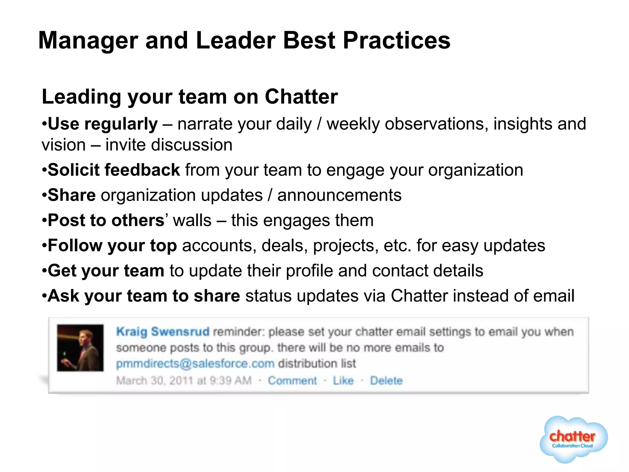 Manager and Leader Best Practices

Leading your team on Chatter
•Use regularly – narrate your daily / weekly observations, insights and
vision – invite discussion
•Solicit feedback from your team to engage your organization
•Share organization updates / announcements
•Post to others’ walls – this engages them
•Follow your top accounts, deals, projects, etc. for easy updates
•Get your team to update their profile and contact details
•Ask your team to share status updates via Chatter instead of email
 