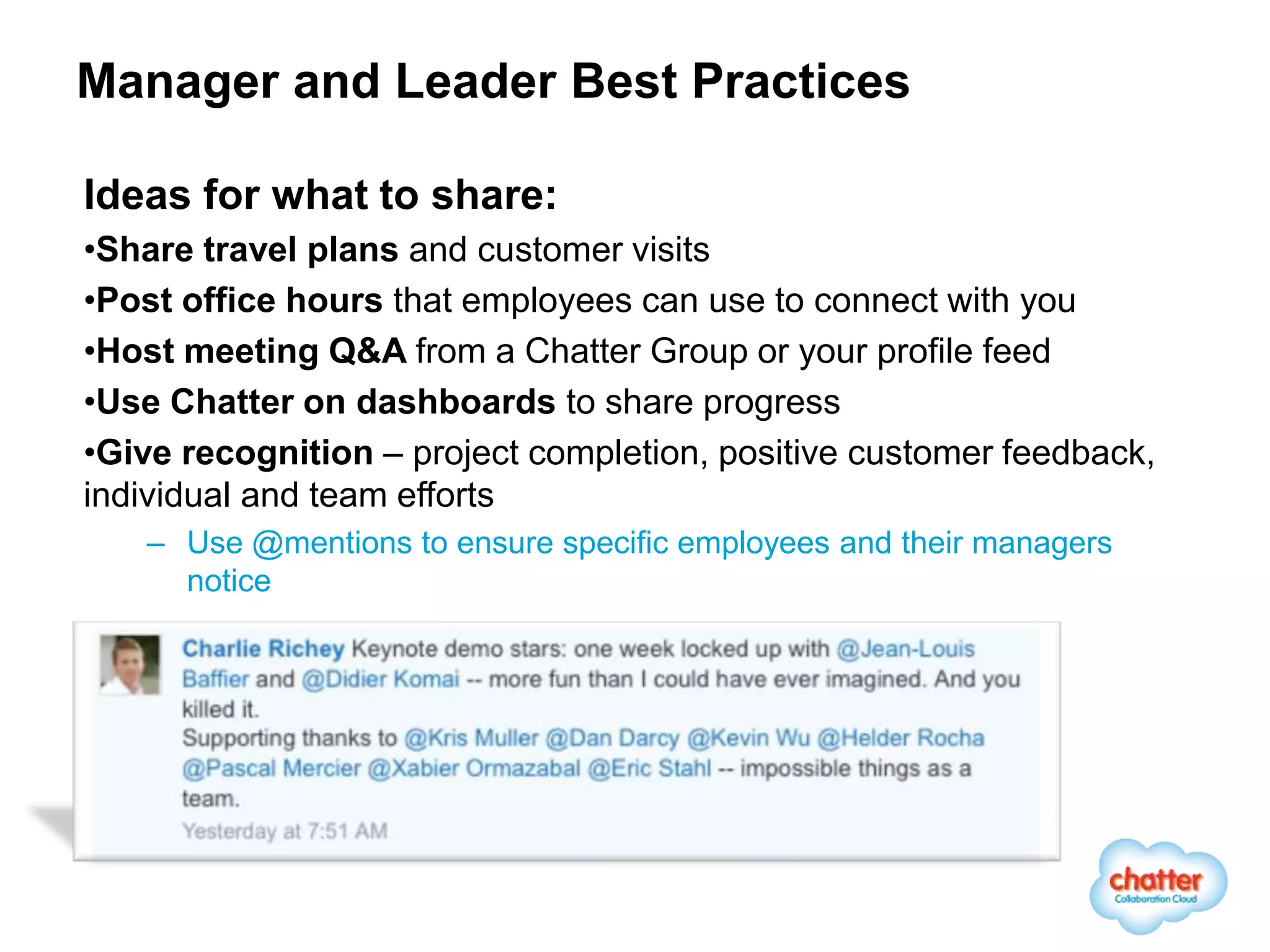 Manager and Leader Best Practices

Ideas for what to share:
•Share travel plans and customer visits
•Post office hours that employees can use to connect with you
•Host meeting Q&A from a Chatter Group or your profile feed
•Use Chatter on dashboards to share progress
•Give recognition – project completion, positive customer feedback,
individual and team efforts
   – Use @mentions to ensure specific employees and their managers
     notice
 