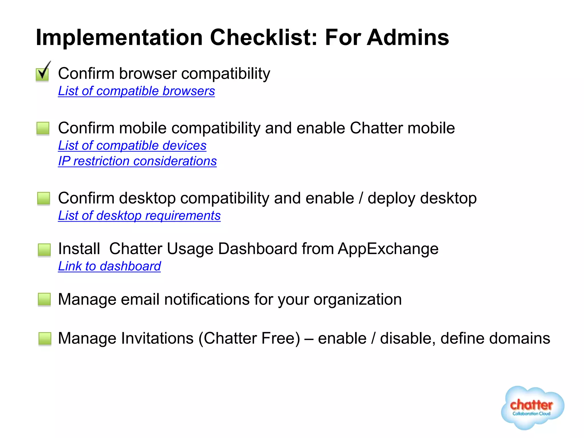 Implementation Checklist: For Admins
 Confirm browser compatibility
 List of compatible browsers

 Confirm mobile compatibility and enable Chatter mobile
 List of compatible devices
 IP restriction considerations

 Confirm desktop compatibility and enable / deploy desktop
 List of desktop requirements

 Install Chatter Usage Dashboard from AppExchange
 Link to dashboard

 Manage email notifications for your organization

 Manage Invitations (Chatter Free) – enable / disable, define domains
 