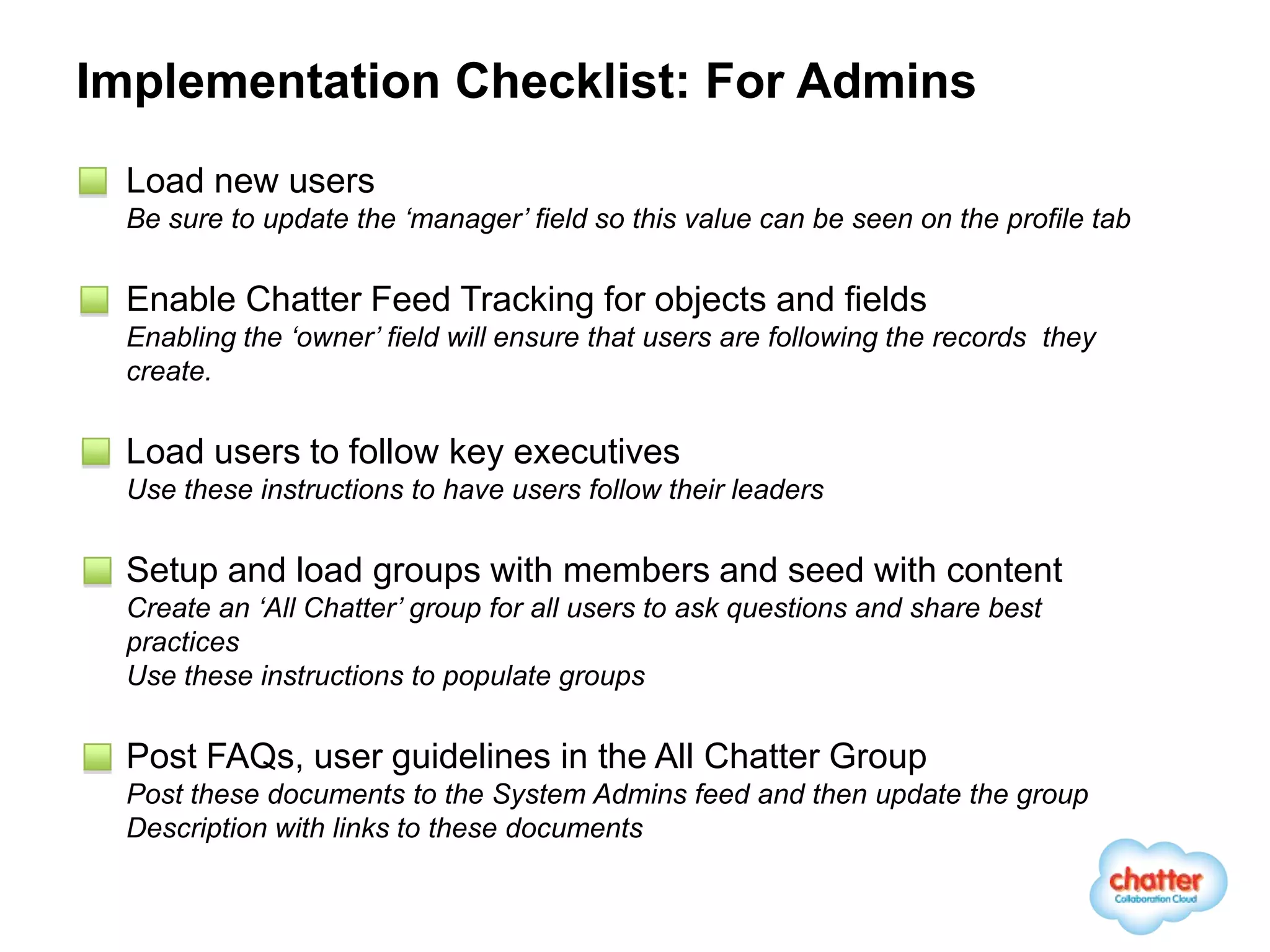 Implementation Checklist: For Admins
 Load new users
 Be sure to update the ‘manager’ field so this value can be seen on the profile tab

 Enable Chatter Feed Tracking for objects and fields
 Enabling the ‘owner’ field will ensure that users are following the records they
 create.

 Load users to follow key executives
 Use these instructions to have users follow their leaders

 Setup and load groups with members and seed with content
 Create an ‘All Chatter’ group for all users to ask questions and share best
 practices
 Use these instructions to populate groups

 Post FAQs, user guidelines in the All Chatter Group
 Post these documents to the System Admins feed and then update the group
 Description with links to these documents
 