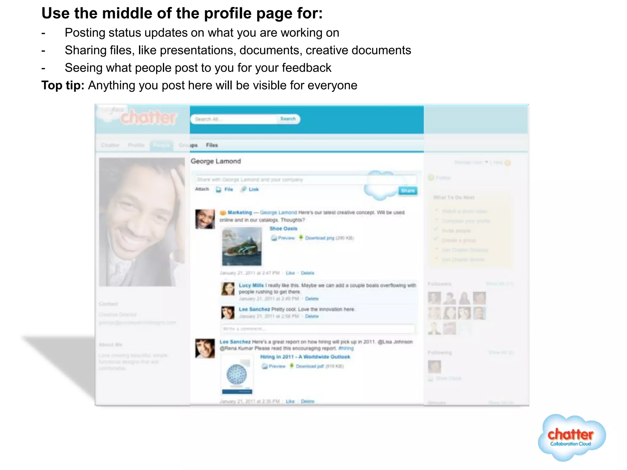 Use the middle of the profile page for:
-   Posting status updates on what you are working on
-   Sharing files, like presentations, documents, creative documents
-   Seeing what people post to you for your feedback
Top tip: Anything you post here will be visible for everyone
 