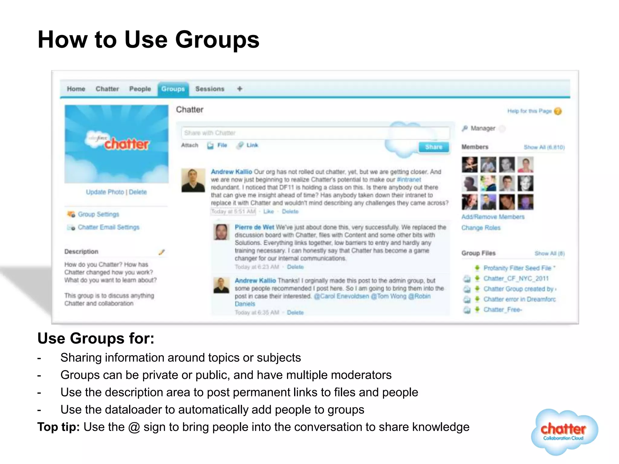 How to Use Groups




Use Groups for:
-   Sharing information around topics or subjects
-   Groups can be private or public, and have multiple moderators
-   Use the description area to post permanent links to files and people
-   Use the dataloader to automatically add people to groups
Top tip: Use the @ sign to bring people into the conversation to share knowledge
 