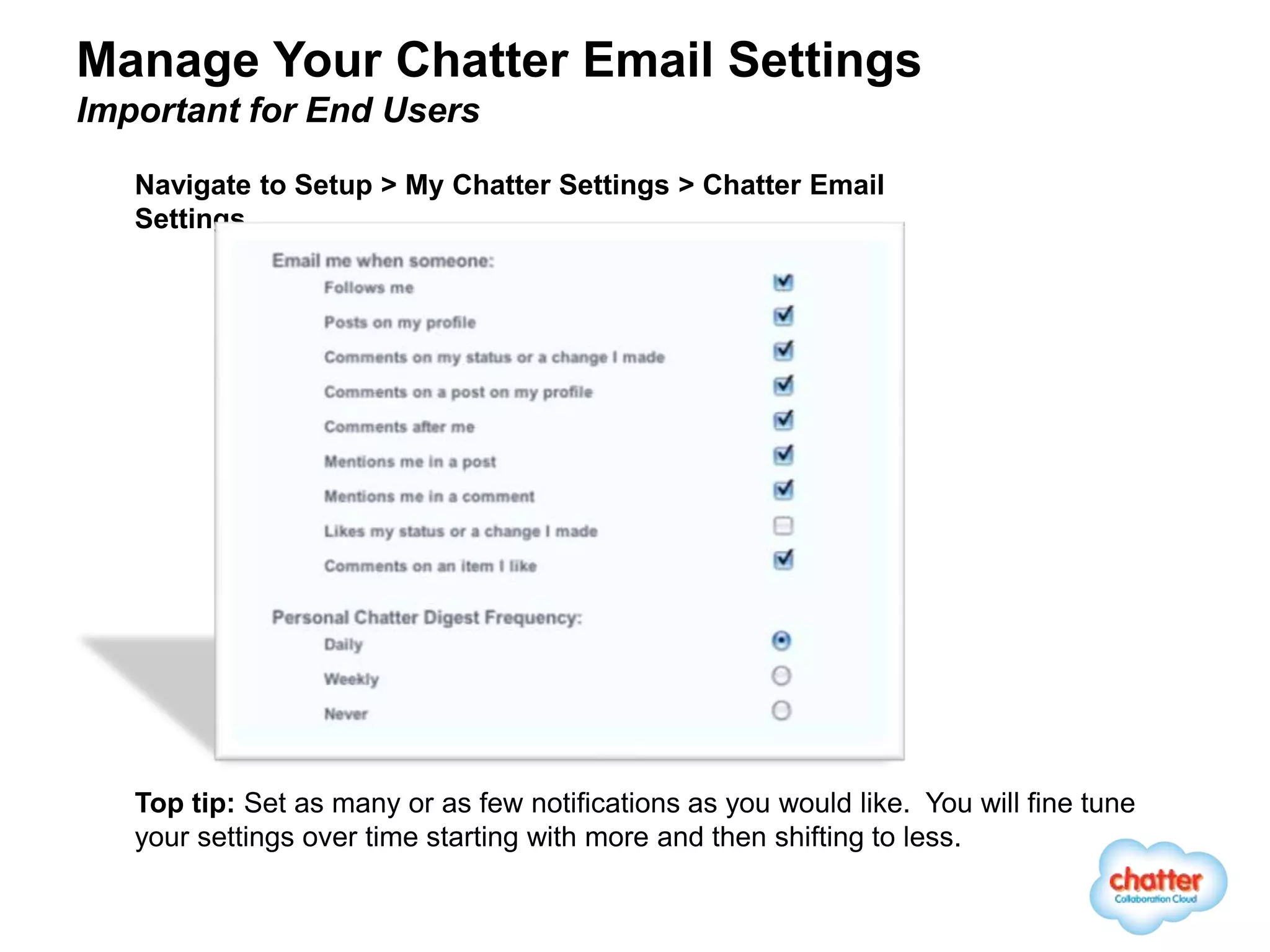 Manage Your Chatter Email Settings
Important for End Users

   Navigate to Setup > My Chatter Settings > Chatter Email
   Settings




   Top tip: Set as many or as few notifications as you would like. You will fine tune
   your settings over time starting with more and then shifting to less.
 