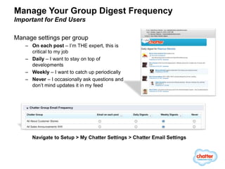 Manage Your Group Digest Frequency
Important for End Users

Manage settings per group
   – On each post – I’m THE expert, this is
     critical to my job
   – Daily – I want to stay on top of
     developments
   – Weekly – I want to catch up periodically
   – Never – I occasionally ask questions and
     don’t mind updates it in my feed




      Navigate to Setup > My Chatter Settings > Chatter Email Settings
 
