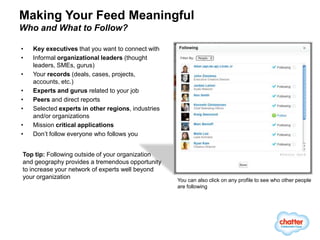 Making Your Feed Meaningful
Who and What to Follow?

•   Key executives that you want to connect with
•   Informal organizational leaders (thought
    leaders, SMEs, gurus)
•   Your records (deals, cases, projects,
    accounts, etc.)
•   Experts and gurus related to your job
•   Peers and direct reports
•   Selected experts in other regions, industries
    and/or organizations
•   Mission critical applications
•   Don’t follow everyone who follows you


Top tip: Following outside of your organization
and geography provides a tremendous opportunity
to increase your network of experts well beyond
your organization                                   You can also click on any profile to see who other people
                                                    are following
 