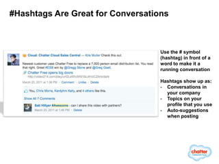 #Hashtags Are Great for Conversations



                                   Use the # symbol
                                   (hashtag) in front of a
                                   word to make it a
                                   running conversation

                                   Hashtags show up as:
                                   - Conversations in
                                     your company
                                   - Topics on your
                                     profile that you use
                                   - Auto-suggestions
                                     when posting
 