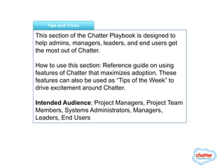 Tips and Tricks

This section of the Chatter Playbook is designed to
help admins, managers, leaders, and end users get
the most out of Chatter.

How to use this section: Reference guide on using
features of Chatter that maximizes adoption. These
features can also be used as “Tips of the Week” to
drive excitement around Chatter.

Intended Audience: Project Managers, Project Team
Members, Systems Administrators, Managers,
Leaders, End Users
 