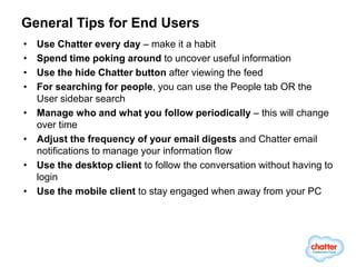 General Tips for End Users
•   Use Chatter every day – make it a habit
•   Spend time poking around to uncover useful information
•   Use the hide Chatter button after viewing the feed
•   For searching for people, you can use the People tab OR the
    User sidebar search
•   Manage who and what you follow periodically – this will change
    over time
•   Adjust the frequency of your email digests and Chatter email
    notifications to manage your information flow
•   Use the desktop client to follow the conversation without having to
    login
•   Use the mobile client to stay engaged when away from your PC
 