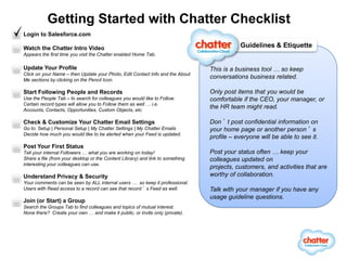 Getting Started with Chatter Checklist
Login to Salesforce.com

Watch the Chatter Intro Video                                                              Guidelines & Etiquette
Appears the first time you visit the Chatter enabled Home Tab.

Update Your Profile                                                             This is a business tool … so keep
Click on your Name – then Update your Photo, Edit Contact Info and the About
Me sections by clicking on the Pencil Icon.
                                                                                conversations business related.

Start Following People and Records                                              Only post items that you would be
Use the People Tab – to search for colleagues you would like to Follow.         comfortable if the CEO, your manager, or
Certain record types will allow you to Follow them as well … i.e.
Accounts, Contacts, Opportunities, Custom Objects, etc.
                                                                                the HR team might read.

Check & Customize Your Chatter Email Settings                                   Don’t post confidential information on
Go to: Setup | Personal Setup | My Chatter Settings | My Chatter Emails         your home page or another person’s
Decide how much you would like to be alerted when your Feed is updated.
                                                                                profile – everyone will be able to see it.
Post Your First Status
Tell your internal Followers … what you are working on today!                   Post your status often … keep your
Share a file (from your desktop or the Content Library) and link to something   colleagues updated on
interesting your colleagues can use.
                                                                                projects, customers, and activities that are
Understand Privacy & Security                                                   worthy of collaboration.
Your comments can be seen by ALL internal users … so keep it professional.
Users with Read access to a record can see that record’s Feed as well.          Talk with your manager if you have any
                                                                                usage guideline questions.
Join (or Start) a Group
Search the Groups Tab to find colleagues and topics of mutual interest.
None there? Create your own … and make it public, or invite only (private).




           Get involved in the Chatter Community by visiting http://www.salesforce.com/chatter
 