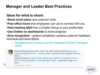 Manager and Leader Best Practices

Ideas for what to share:
•Share travel plans and customer visits
•Post office hours that employees can use to connect with you
•Host meeting Q&A from a Chatter Group or your profile feed
•Use Chatter on dashboards to share progress
•Give recognition – project completion, positive customer feedback,
individual and team efforts
   – Use @mentions to ensure specific employees and their managers
     notice
 