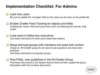 Implementation Checklist: For Admins
 Load new users
 Be sure to update the ‘manager’ field so this value can be seen on the profile tab

 Enable Chatter Feed Tracking for objects and fields
 Enabling the ‘owner’ field will ensure that users are following the records they
 create.

 Load users to follow key executives
 Use these instructions to have users follow their leaders

 Setup and load groups with members and seed with content
 Create an ‘All Chatter’ group for all users to ask questions and share best
 practices
 Use these instructions to populate groups

 Post FAQs, user guidelines in the All Chatter Group
 Post these documents to the System Admins feed and then update the group
 Description with links to these documents
 