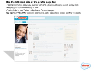 Use the left hand side of the profile page for:
-Posting information about you, such as work and educational history, as well as key skills
-Keeping your contact details up to date
-Posting links to your Twitter, LinkedIn and Facebook pages
Top tip: Your “About Me” section is searchable, so be accurate so people can find you easily
 