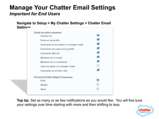 Manage Your Chatter Email Settings
Important for End Users

   Navigate to Setup > My Chatter Settings > Chatter Email
   Settings




   Top tip: Set as many or as few notifications as you would like. You will fine tune
   your settings over time starting with more and then shifting to less.
 