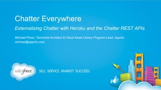 Chatter Everywhere
Externalizing Chatter with Heroku and the Chatter REST APIs
Michael Press, Technical Architect & Cloud Asset Library Program Lead, Appirio
michael@appirio.com

 