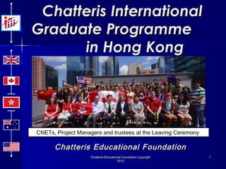Chatteris International
Graduate Programme
in Hong Kong

CNETs, Project Managers and trustees at the Leaving Ceremony

Chatteris Educational Foundation
Chatteris Educational Foundation copyright
2013

1

 