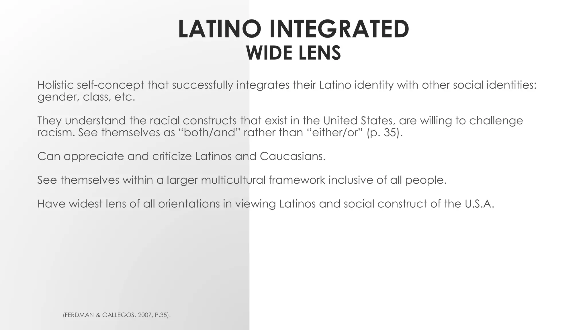 LATINO INTEGRATED
WIDE LENS
Holistic self-concept that successfully integrates their Latino identity with other social identities:
gender, class, etc.
They understand the racial constructs that exist in the United States, are willing to challenge
racism. See themselves as “both/and” rather than “either/or” (p. 35).
Can appreciate and criticize Latinos and Caucasians.
See themselves within a larger multicultural framework inclusive of all people.
Have widest lens of all orientations in viewing Latinos and social construct of the U.S.A.
(FERDMAN & GALLEGOS, 2007, P.35).
 