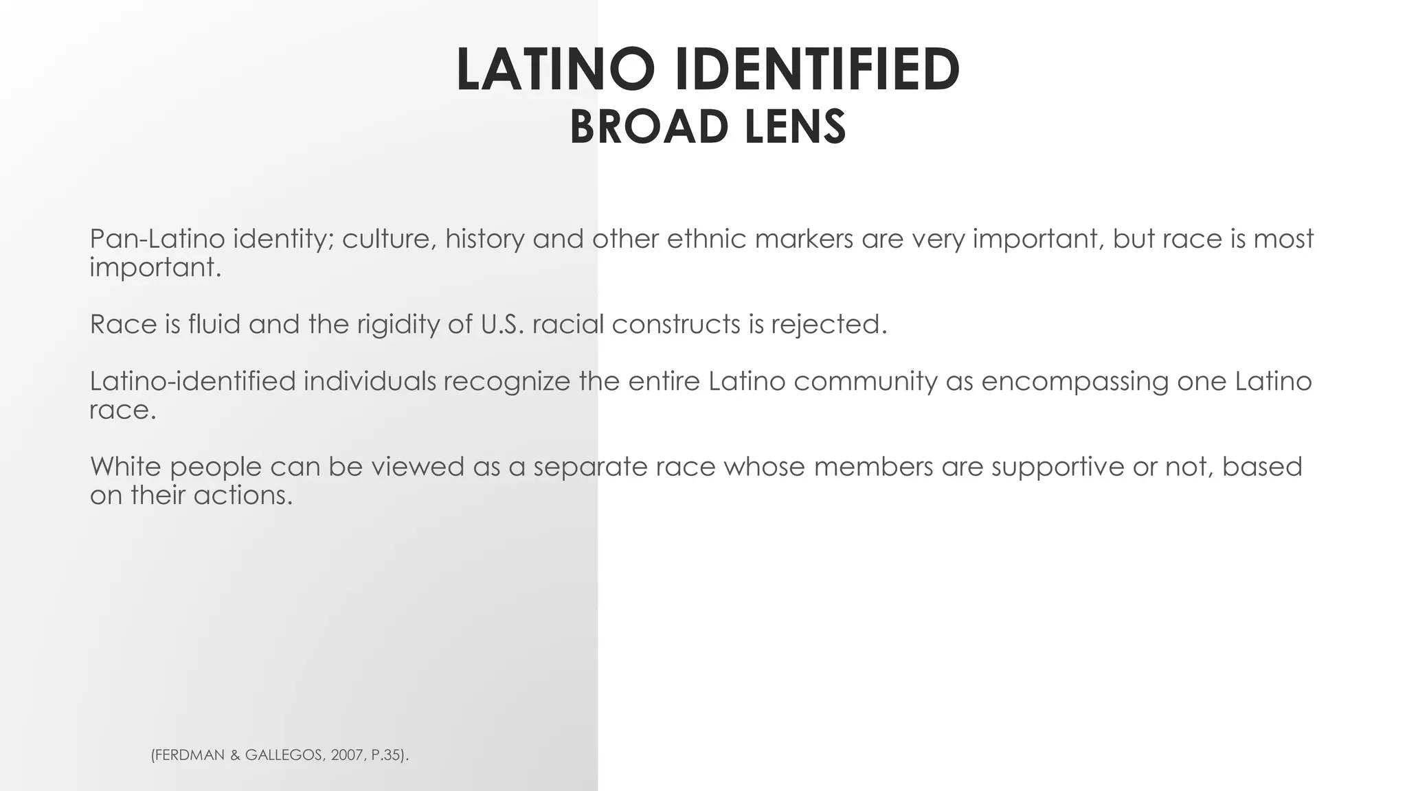 LATINO IDENTIFIED
BROAD LENS
Pan-Latino identity; culture, history and other ethnic markers are very important, but race is most
important.
Race is fluid and the rigidity of U.S. racial constructs is rejected.
Latino-identified individuals recognize the entire Latino community as encompassing one Latino
race.
White people can be viewed as a separate race whose members are supportive or not, based
on their actions.
(FERDMAN & GALLEGOS, 2007, P.35).
 