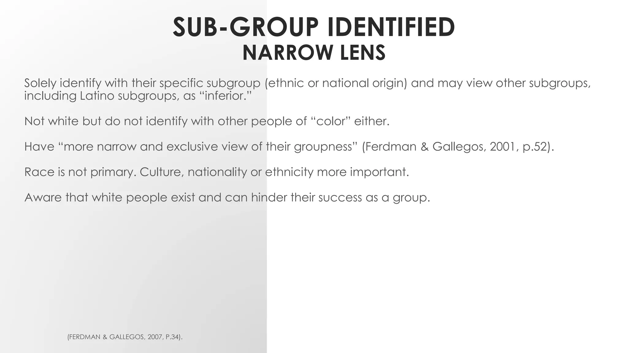 SUB-GROUP IDENTIFIED
NARROW LENS
Solely identify with their specific subgroup (ethnic or national origin) and may view other subgroups,
including Latino subgroups, as “inferior.”
Not white but do not identify with other people of “color” either.
Have “more narrow and exclusive view of their groupness” (Ferdman & Gallegos, 2001, p.52).
Race is not primary. Culture, nationality or ethnicity more important.
Aware that white people exist and can hinder their success as a group.
(FERDMAN & GALLEGOS, 2007, P.34).
 