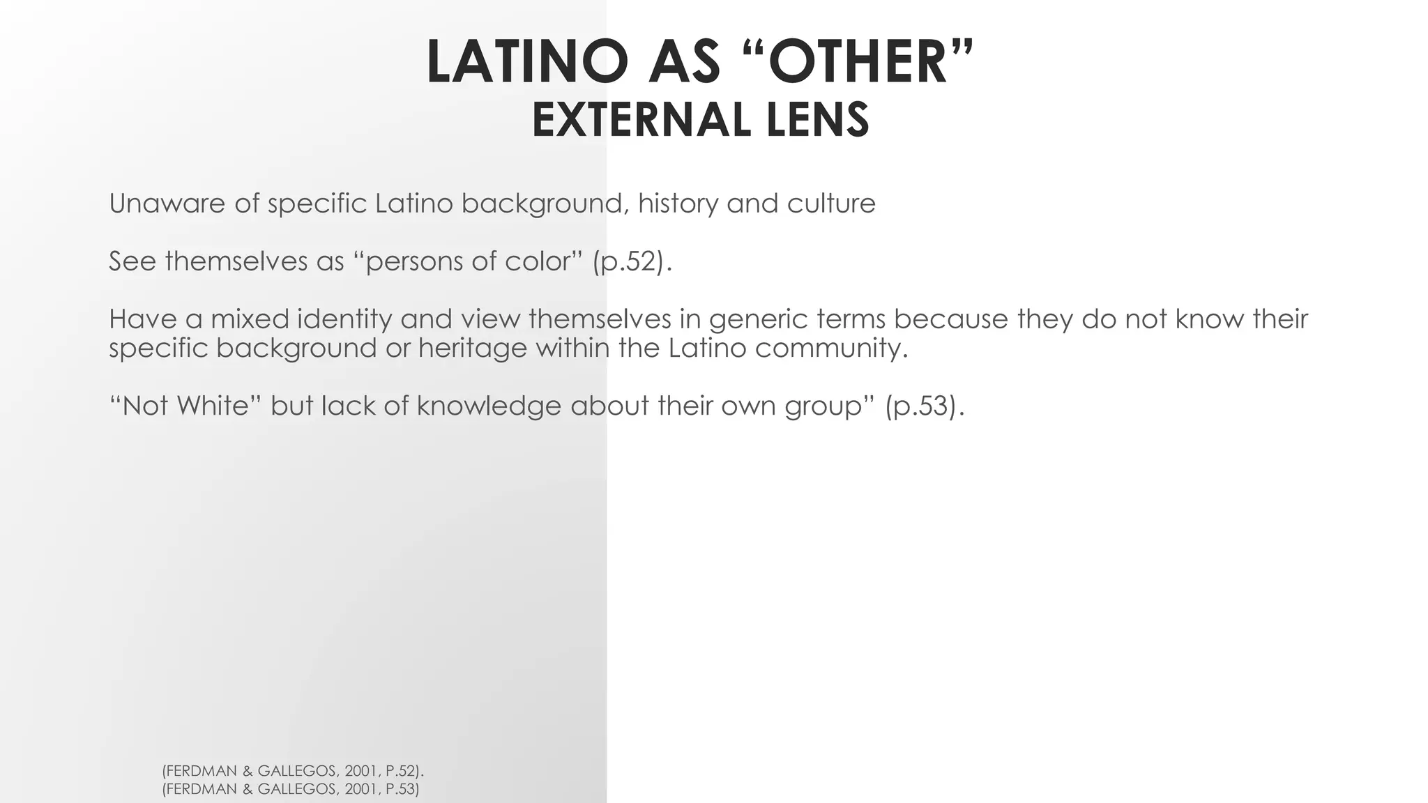 LATINO AS “OTHER”
EXTERNAL LENS
Unaware of specific Latino background, history and culture
See themselves as “persons of color” (p.52).
Have a mixed identity and view themselves in generic terms because they do not know their
specific background or heritage within the Latino community.
“Not White” but lack of knowledge about their own group” (p.53).
(FERDMAN & GALLEGOS, 2001, P.52).
(FERDMAN & GALLEGOS, 2001, P.53)
 