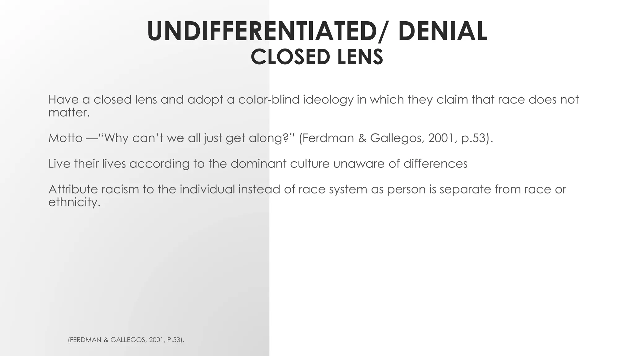 UNDIFFERENTIATED/ DENIAL
CLOSED LENS
Have a closed lens and adopt a color-blind ideology in which they claim that race does not
matter.
Motto —“Why can’t we all just get along?” (Ferdman & Gallegos, 2001, p.53).
Live their lives according to the dominant culture unaware of differences
Attribute racism to the individual instead of race system as person is separate from race or
ethnicity.
(FERDMAN & GALLEGOS, 2001, P.53).
 
