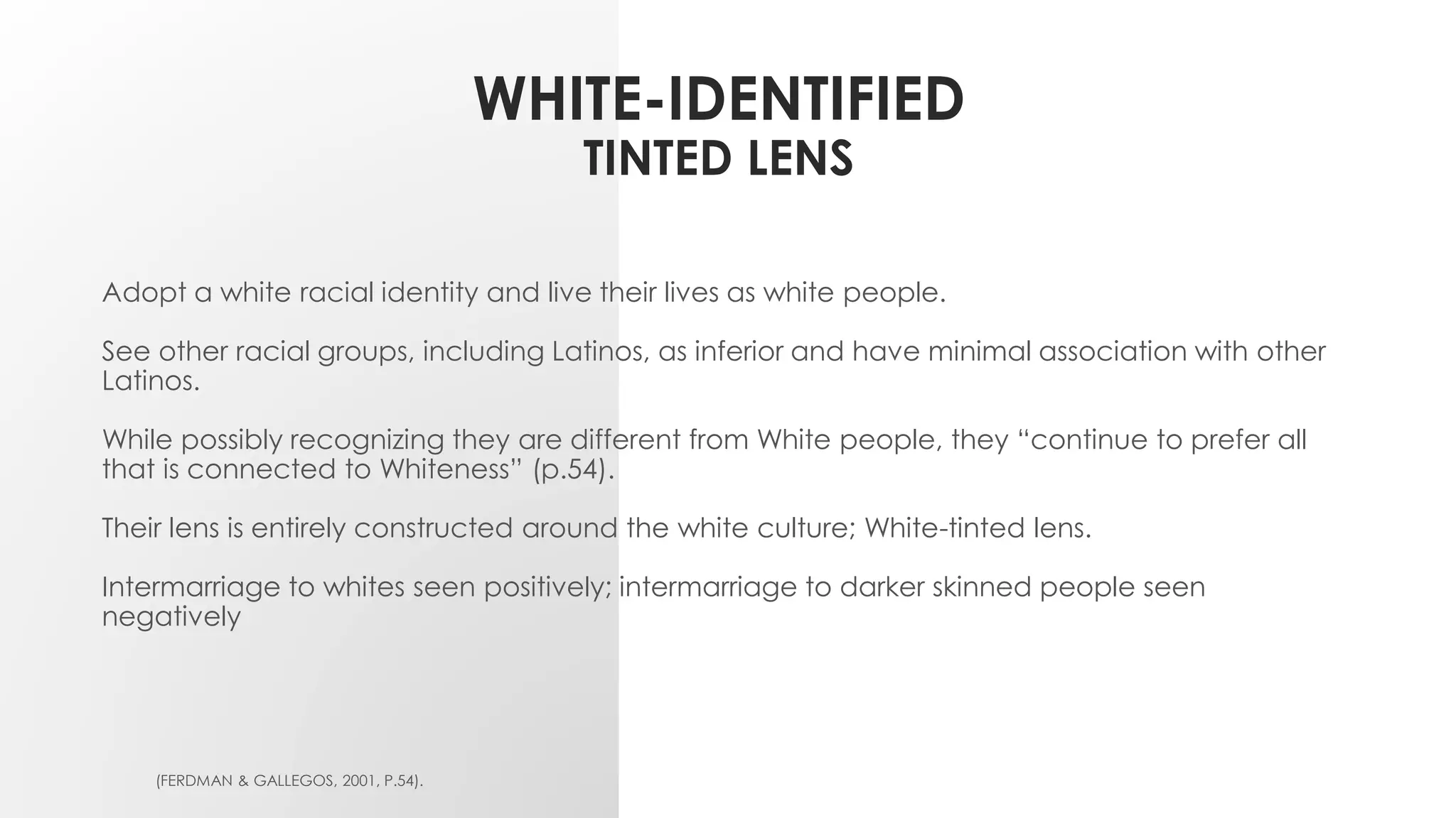 WHITE-IDENTIFIED
TINTED LENS
Adopt a white racial identity and live their lives as white people.
See other racial groups, including Latinos, as inferior and have minimal association with other
Latinos.
While possibly recognizing they are different from White people, they “continue to prefer all
that is connected to Whiteness” (p.54).
Their lens is entirely constructed around the white culture; White-tinted lens.
Intermarriage to whites seen positively; intermarriage to darker skinned people seen
negatively
(FERDMAN & GALLEGOS, 2001, P.54).
 
