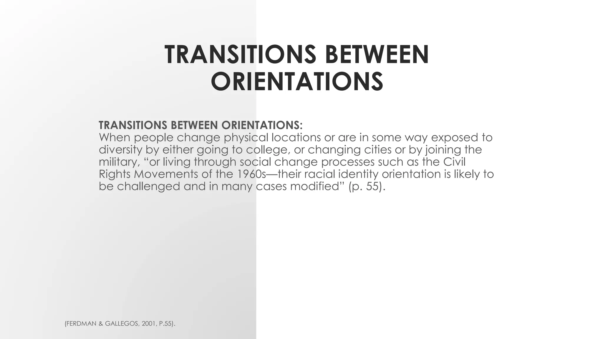 TRANSITIONS BETWEEN
ORIENTATIONS
TRANSITIONS BETWEEN ORIENTATIONS:
When people change physical locations or are in some way exposed to
diversity by either going to college, or changing cities or by joining the
military, “or living through social change processes such as the Civil
Rights Movements of the 1960s—their racial identity orientation is likely to
be challenged and in many cases modified” (p. 55).
(FERDMAN & GALLEGOS, 2001, P.55).
 