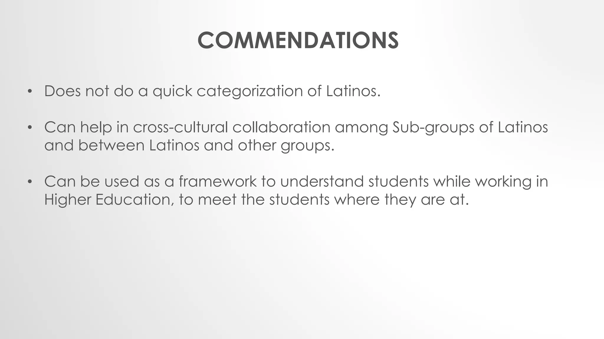 COMMENDATIONS
• Does not do a quick categorization of Latinos.
• Can help in cross-cultural collaboration among Sub-groups of Latinos
and between Latinos and other groups.
• Can be used as a framework to understand students while working in
Higher Education, to meet the students where they are at.
 