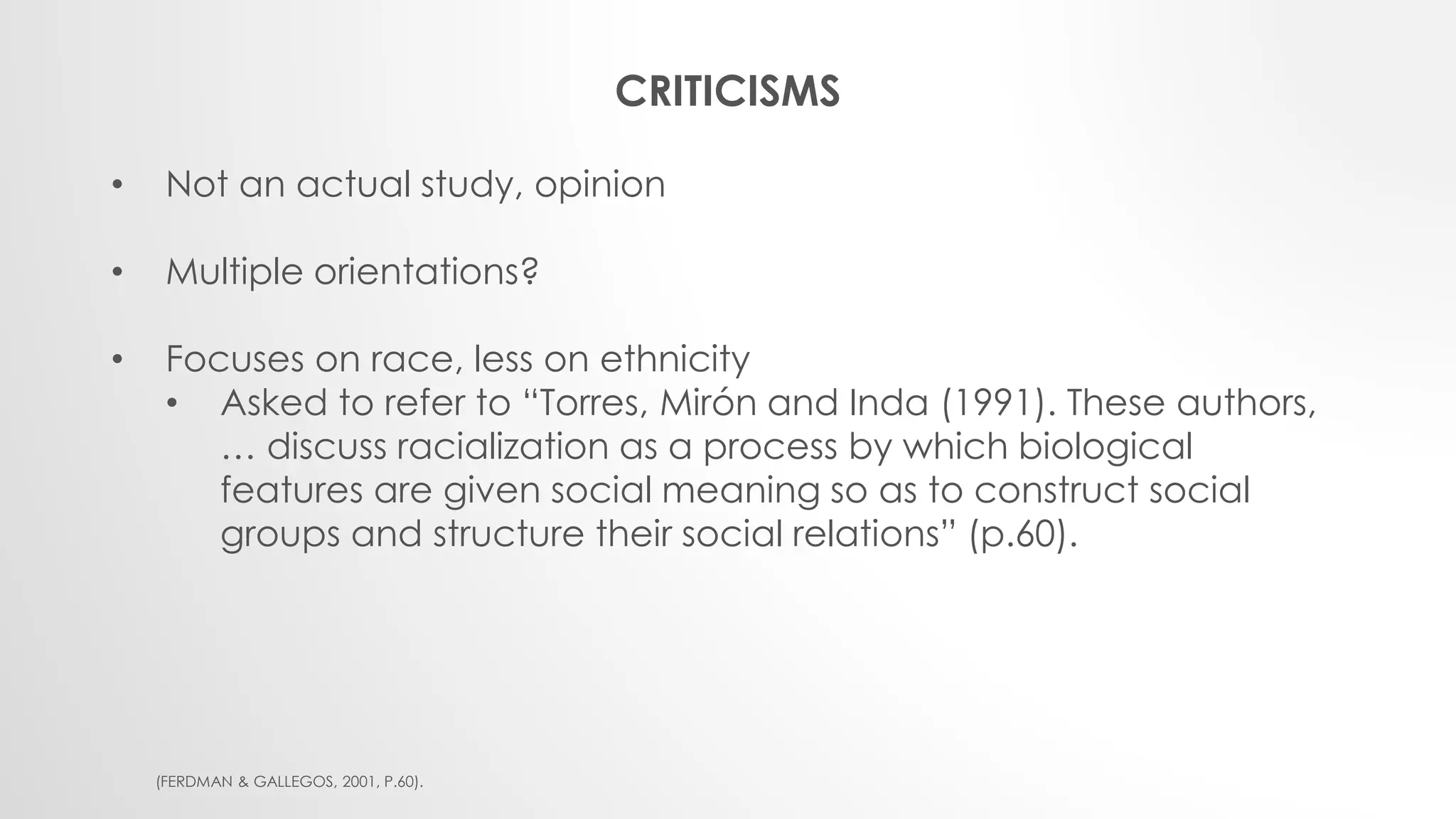 CRITICISMS
• Not an actual study, opinion
• Multiple orientations?
• Focuses on race, less on ethnicity
• Asked to refer to “Torres, Mirón and Inda (1991). These authors,
… discuss racialization as a process by which biological
features are given social meaning so as to construct social
groups and structure their social relations” (p.60).
(FERDMAN & GALLEGOS, 2001, P.60).
 