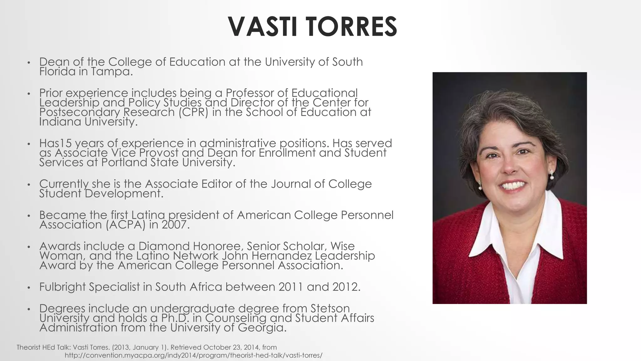 VASTI TORRES
• Dean of the College of Education at the University of South
Florida in Tampa.
• Prior experience includes being a Professor of Educational
Leadership and Policy Studies and Director of the Center for
Postsecondary Research (CPR) in the School of Education at
Indiana University.
• Has15 years of experience in administrative positions. Has served
as Associate Vice Provost and Dean for Enrollment and Student
Services at Portland State University.
• Currently she is the Associate Editor of the Journal of College
Student Development.
• Became the first Latina president of American College Personnel
Association (ACPA) in 2007.
• Awards include a Diamond Honoree, Senior Scholar, Wise
Woman, and the Latino Network John Hernandez Leadership
Award by the American College Personnel Association.
• Fulbright Specialist in South Africa between 2011 and 2012.
• Degrees include an undergraduate degree from Stetson
University and holds a Ph.D. in Counseling and Student Affairs
Administration from the University of Georgia.
Theorist HEd Talk: Vasti Torres. (2013, January 1). Retrieved October 23, 2014, from
http://convention.myacpa.org/indy2014/program/theorist-hed-talk/vasti-torres/
 