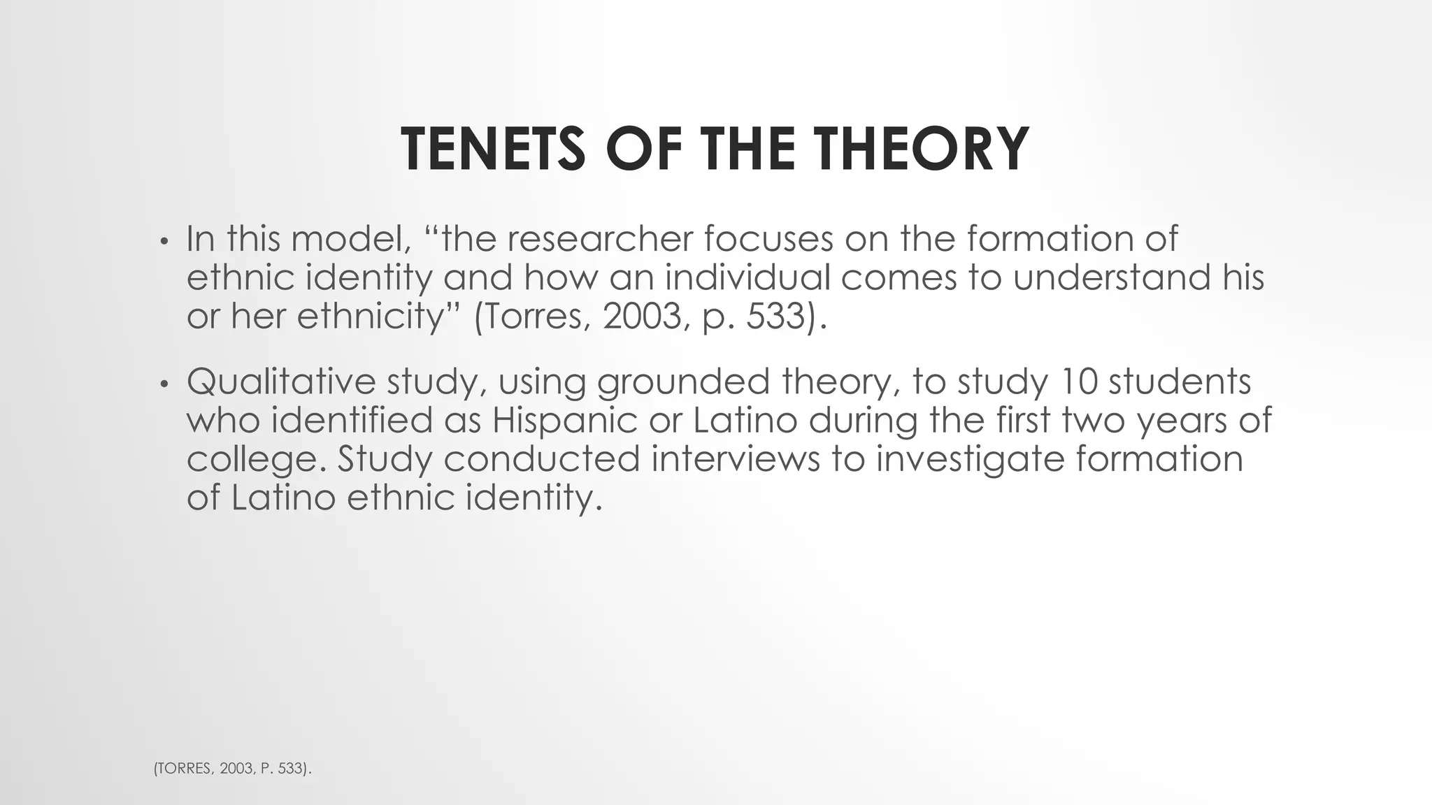 TENETS OF THE THEORY
• In this model, “the researcher focuses on the formation of
ethnic identity and how an individual comes to understand his
or her ethnicity” (Torres, 2003, p. 533).
• Qualitative study, using grounded theory, to study 10 students
who identified as Hispanic or Latino during the first two years of
college. Study conducted interviews to investigate formation
of Latino ethnic identity.
(TORRES, 2003, P. 533).
 