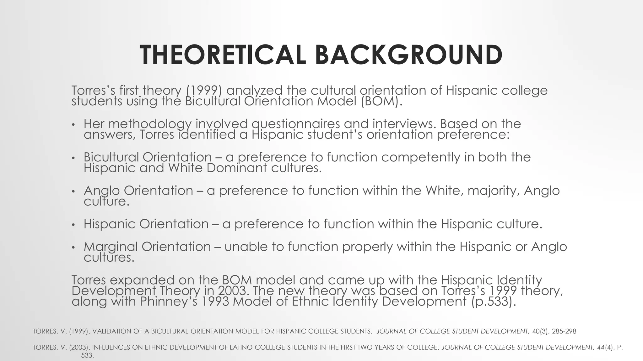 THEORETICAL BACKGROUND
Torres’s first theory (1999) analyzed the cultural orientation of Hispanic college
students using the Bicultural Orientation Model (BOM).
• Her methodology involved questionnaires and interviews. Based on the
answers, Torres identified a Hispanic student’s orientation preference:
• Bicultural Orientation – a preference to function competently in both the
Hispanic and White Dominant cultures.
• Anglo Orientation – a preference to function within the White, majority, Anglo
culture.
• Hispanic Orientation – a preference to function within the Hispanic culture.
• Marginal Orientation – unable to function properly within the Hispanic or Anglo
cultures.
Torres expanded on the BOM model and came up with the Hispanic Identity
Development Theory in 2003. The new theory was based on Torres’s 1999 theory,
along with Phinney’s 1993 Model of Ethnic Identity Development (p.533).
TORRES, V. (1999). VALIDATION OF A BICULTURAL ORIENTATION MODEL FOR HISPANIC COLLEGE STUDENTS. JOURNAL OF COLLEGE STUDENT DEVELOPMENT, 40(3), 285-298
TORRES, V. (2003). INFLUENCES ON ETHNIC DEVELOPMENT OF LATINO COLLEGE STUDENTS IN THE FIRST TWO YEARS OF COLLEGE. JOURNAL OF COLLEGE STUDENT DEVELOPMENT, 44(4), P.
533.
 