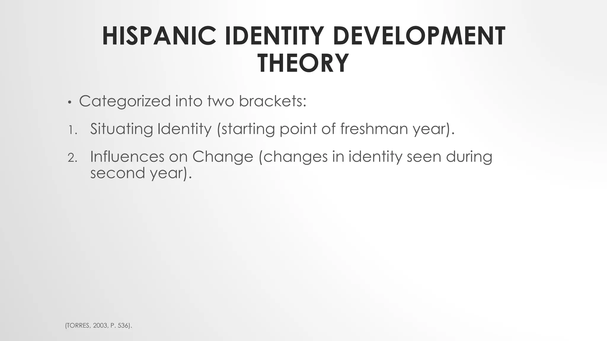 HISPANIC IDENTITY DEVELOPMENT
THEORY
• Categorized into two brackets:
1. Situating Identity (starting point of freshman year).
2. Influences on Change (changes in identity seen during
second year).
(TORRES, 2003, P. 536).
 