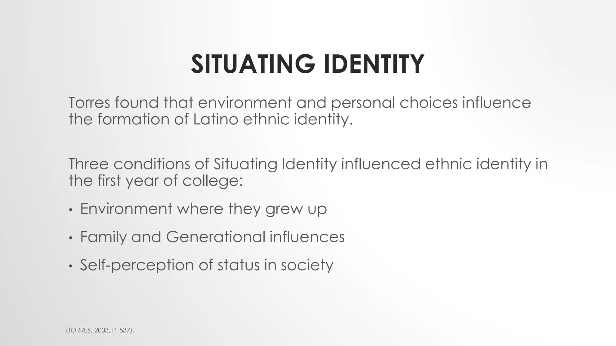SITUATING IDENTITY
Torres found that environment and personal choices influence
the formation of Latino ethnic identity.
Three conditions of Situating Identity influenced ethnic identity in
the first year of college:
• Environment where they grew up
• Family and Generational influences
• Self-perception of status in society
(TORRES, 2003, P. 537).
 