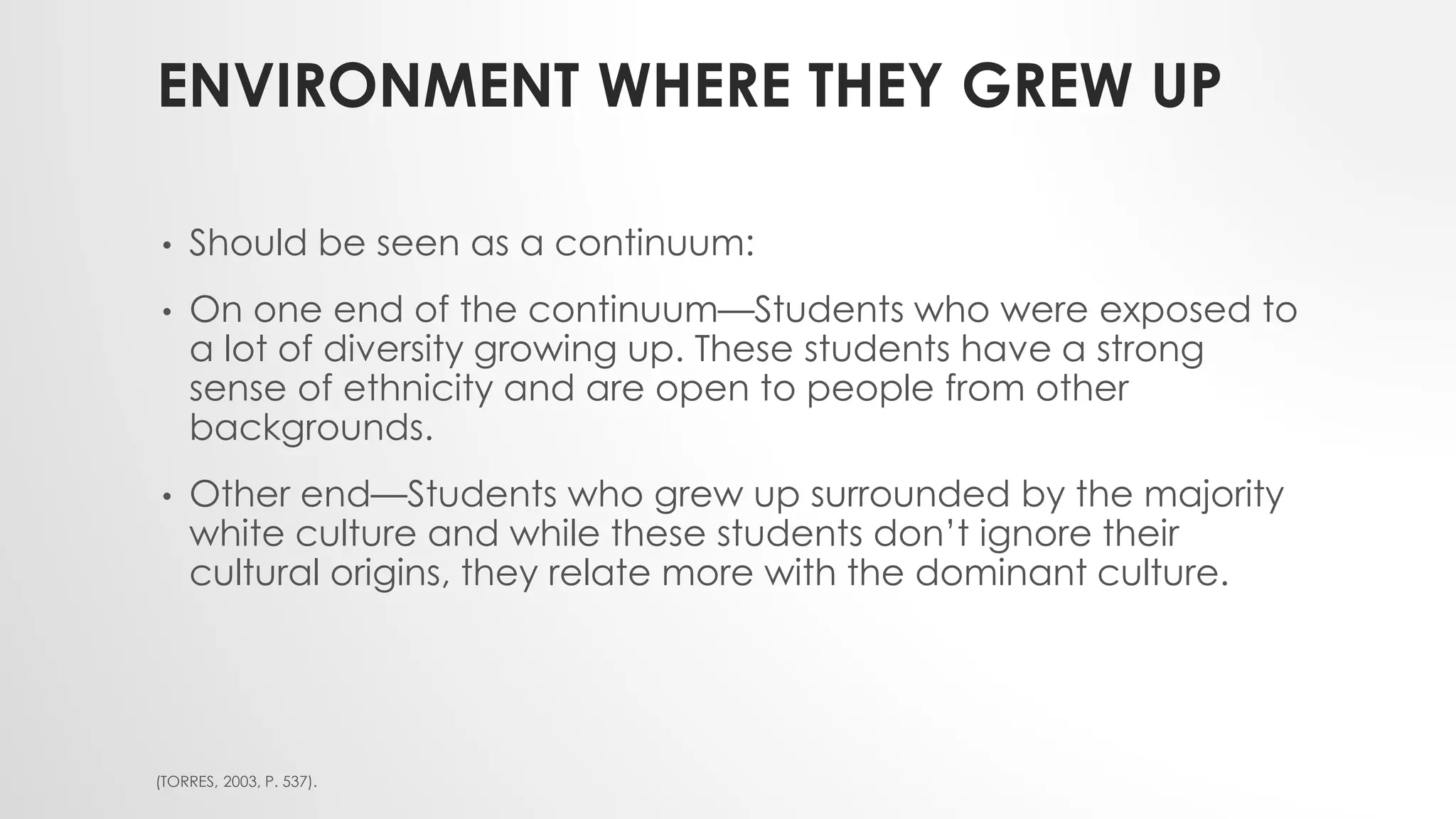 ENVIRONMENT WHERE THEY GREW UP
• Should be seen as a continuum:
• On one end of the continuum—Students who were exposed to
a lot of diversity growing up. These students have a strong
sense of ethnicity and are open to people from other
backgrounds.
• Other end—Students who grew up surrounded by the majority
white culture and while these students don’t ignore their
cultural origins, they relate more with the dominant culture.
(TORRES, 2003, P. 537).
 
