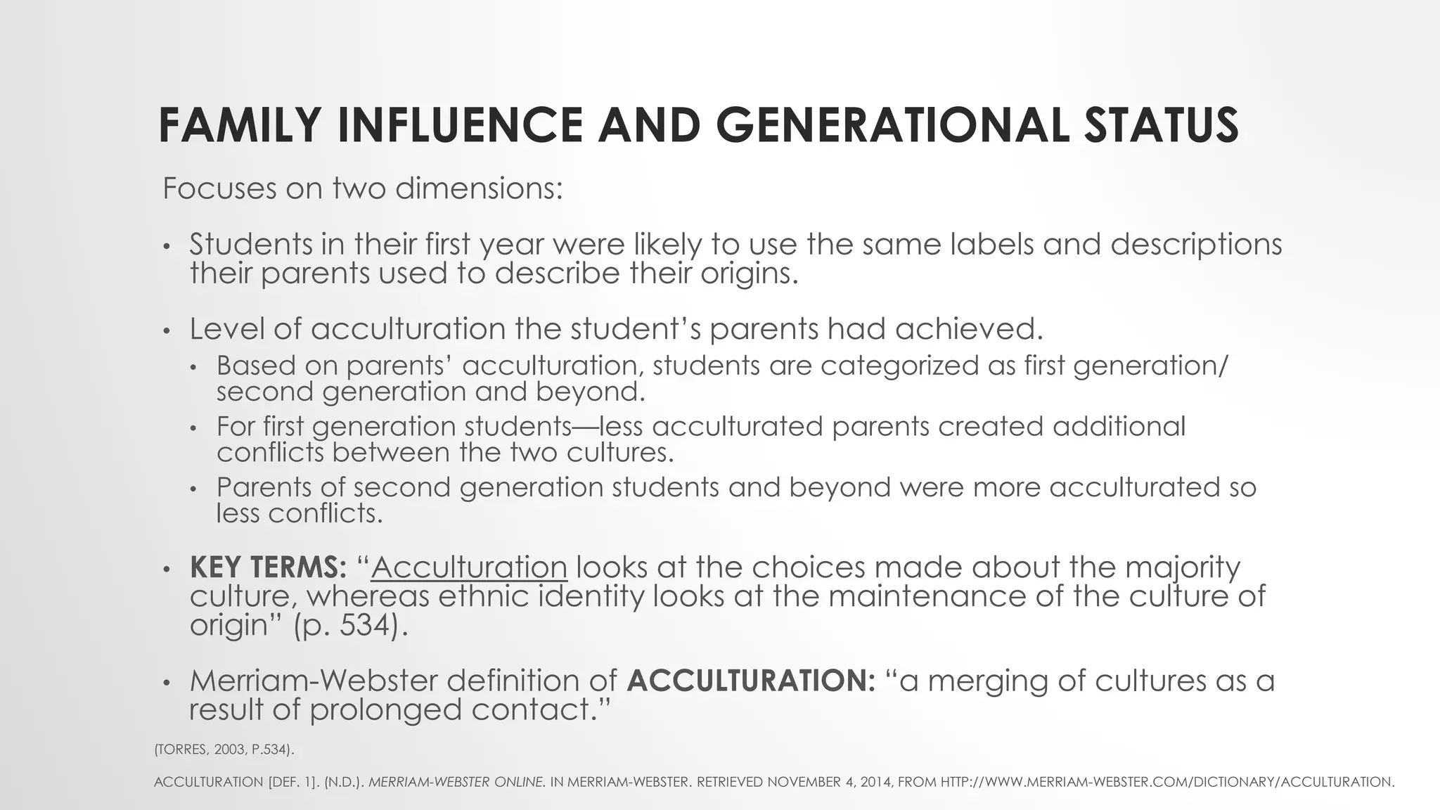 FAMILY INFLUENCE AND GENERATIONAL STATUS
Focuses on two dimensions:
• Students in their first year were likely to use the same labels and descriptions
their parents used to describe their origins.
• Level of acculturation the student’s parents had achieved.
• Based on parents’ acculturation, students are categorized as first generation/
second generation and beyond.
• For first generation students—less acculturated parents created additional
conflicts between the two cultures.
• Parents of second generation students and beyond were more acculturated so
less conflicts.
• KEY TERMS: “Acculturation looks at the choices made about the majority
culture, whereas ethnic identity looks at the maintenance of the culture of
origin” (p. 534).
• Merriam-Webster definition of ACCULTURATION: “a merging of cultures as a
result of prolonged contact.”
(TORRES, 2003, P.534).
ACCULTURATION [DEF. 1]. (N.D.). MERRIAM-WEBSTER ONLINE. IN MERRIAM-WEBSTER. RETRIEVED NOVEMBER 4, 2014, FROM HTTP://WWW.MERRIAM-WEBSTER.COM/DICTIONARY/ACCULTURATION.
 
