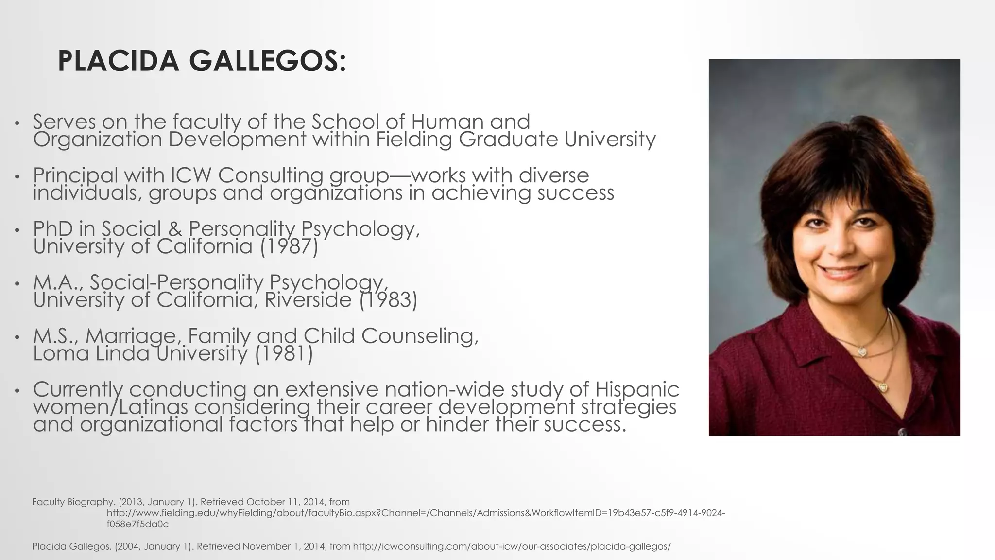 PLACIDA GALLEGOS:
• Serves on the faculty of the School of Human and
Organization Development within Fielding Graduate University
• Principal with ICW Consulting group—works with diverse
individuals, groups and organizations in achieving success
• PhD in Social & Personality Psychology,
University of California (1987)
• M.A., Social-Personality Psychology,
University of California, Riverside (1983)
• M.S., Marriage, Family and Child Counseling,
Loma Linda University (1981)
• Currently conducting an extensive nation-wide study of Hispanic
women/Latinas considering their career development strategies
and organizational factors that help or hinder their success.
Faculty Biography. (2013, January 1). Retrieved October 11, 2014, from
http://www.fielding.edu/whyFielding/about/facultyBio.aspx?Channel=/Channels/Admissions&WorkflowItemID=19b43e57-c5f9-4914-9024-
f058e7f5da0c
Placida Gallegos. (2004, January 1). Retrieved November 1, 2014, from http://icwconsulting.com/about-icw/our-associates/placida-gallegos/
 