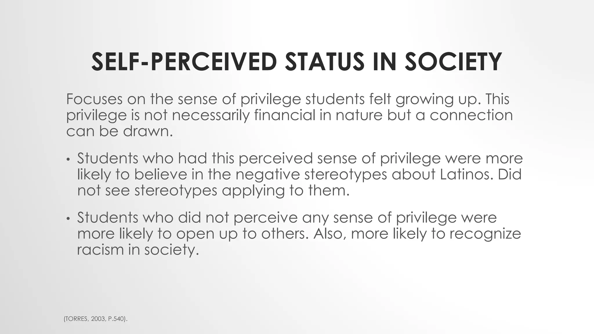 SELF-PERCEIVED STATUS IN SOCIETY
Focuses on the sense of privilege students felt growing up. This
privilege is not necessarily financial in nature but a connection
can be drawn.
• Students who had this perceived sense of privilege were more
likely to believe in the negative stereotypes about Latinos. Did
not see stereotypes applying to them.
• Students who did not perceive any sense of privilege were
more likely to open up to others. Also, more likely to recognize
racism in society.
(TORRES, 2003, P.540).
 