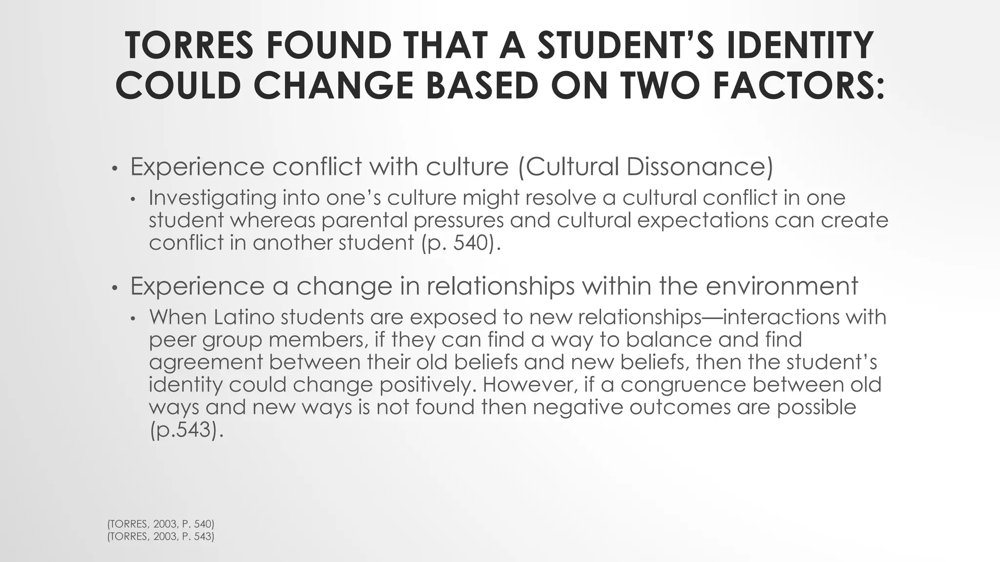 TORRES FOUND THAT A STUDENT’S IDENTITY
COULD CHANGE BASED ON TWO FACTORS:
• Experience conflict with culture (Cultural Dissonance)
• Investigating into one’s culture might resolve a cultural conflict in one
student whereas parental pressures and cultural expectations can create
conflict in another student (p. 540).
• Experience a change in relationships within the environment
• When Latino students are exposed to new relationships—interactions with
peer group members, if they can find a way to balance and find
agreement between their old beliefs and new beliefs, then the student’s
identity could change positively. However, if a congruence between old
ways and new ways is not found then negative outcomes are possible
(p.543).
(TORRES, 2003, P. 540)
(TORRES, 2003, P. 543)
 