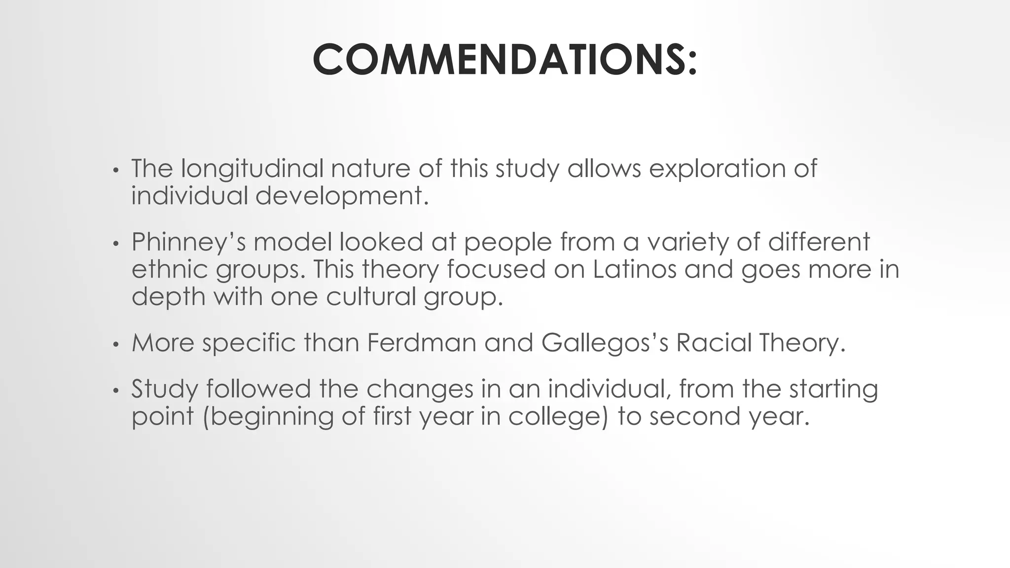 COMMENDATIONS:
• The longitudinal nature of this study allows exploration of
individual development.
• Phinney’s model looked at people from a variety of different
ethnic groups. This theory focused on Latinos and goes more in
depth with one cultural group.
• More specific than Ferdman and Gallegos’s Racial Theory.
• Study followed the changes in an individual, from the starting
point (beginning of first year in college) to second year.
 