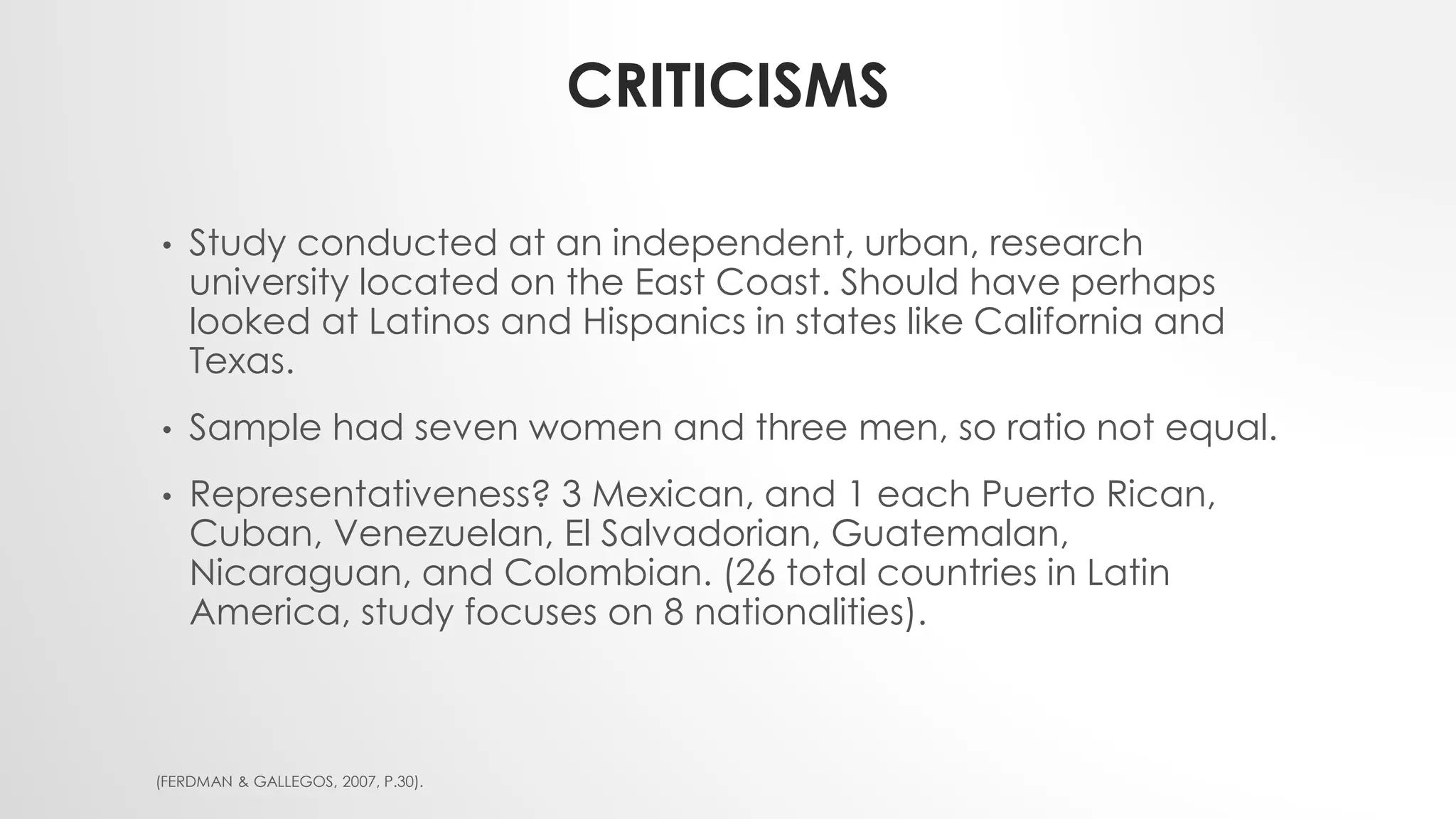 CRITICISMS
• Study conducted at an independent, urban, research
university located on the East Coast. Should have perhaps
looked at Latinos and Hispanics in states like California and
Texas.
• Sample had seven women and three men, so ratio not equal.
• Representativeness? 3 Mexican, and 1 each Puerto Rican,
Cuban, Venezuelan, El Salvadorian, Guatemalan,
Nicaraguan, and Colombian. (26 total countries in Latin
America, study focuses on 8 nationalities).
(FERDMAN & GALLEGOS, 2007, P.30).
 